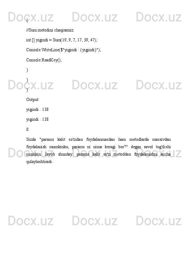 {
//Sum metodini chaqiramiz.
int [] yigindi = Sum(19, 9, 7, 17, 39, 47);
Console.WriteLine($"yigindi : {yigindi}");
Console.ReadKey();
} 
}
}
Output:
yigindi : 138
yigindi : 138
0
Sizda   "params   kalit   so'zidan   foydalanmasdan   ham   metodlarda   massivdan
foydalanish   mumkinku,   params   ni   nima   keragi   bor?"   degan   savol   tug'ilishi
mumkin.   Javob   shunday:   params   kalit   so'zi   metoddan   foydalanishni   ancha
qulaylashtiradi: 