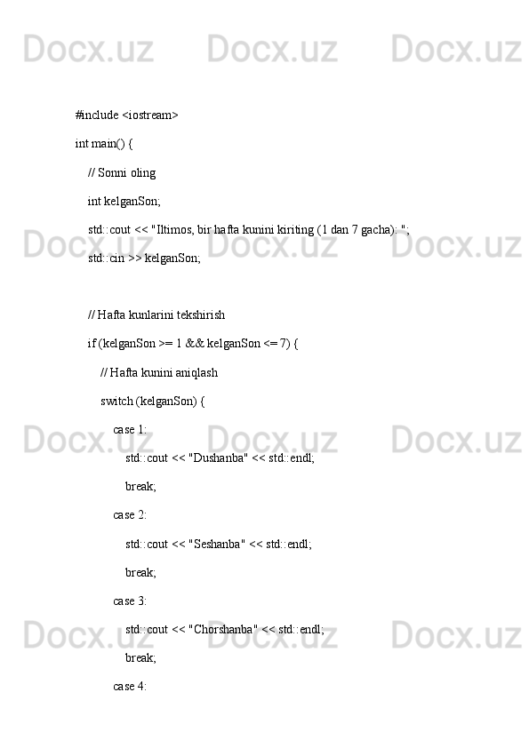 #include <iostream>
int main() {
    // Sonni oling
    int kelganSon;
    std::cout << "Iltimos, bir hafta kunini kiriting (1 dan 7 gacha): ";
    std::cin >> kelganSon;
    // Hafta kunlarini tekshirish
    if (kelganSon >= 1 && kelganSon <= 7) {
        // Hafta kunini aniqlash
        switch (kelganSon) {
            case 1:
                std::cout << "Dushanba" << std::endl;
                break;
            case 2:
                std::cout << "Seshanba" << std::endl;
                break;
            case 3:
                std::cout << "Chorshanba" << std::endl;
                break;
            case 4: