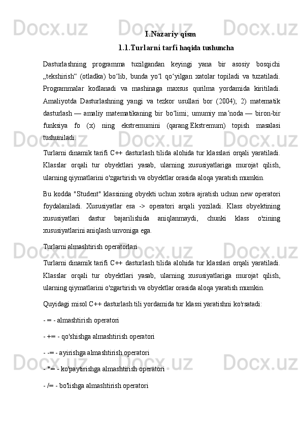 I.Nazariy qism
1.1.Turlarni tarfi  haqida tushuncha
Dasturlashning   programma   tuzilgandan   keyingi   yana   bir   asosiy   bosqichi
„tekshirish“   (otladka)   bo lib,   bunda   yo l   qo yilgan   xatolar   topiladi   va   tuzatiladi.ʻ ʻ ʻ
Programmalar   kodlanadi   va   mashinaga   maxsus   qurilma   yordamida   kiritiladi.
Amaliyotda   Dasturlashning   yangi   va   tezkor   usullari   bor   (2004);   2)   matematik
dasturlash   —   amaliy   matematikaning   bir   bo limi;   umumiy   ma noda	
ʻ ʼ   —   biron-bir
funksiya   fo   (x)   ning   ekstremumini   (qarang   Ekstremum )   topish   masalasi
tushuniladi.
Turlarni dinamik tarifi C++ dasturlash tilida alohida tur klasslari orqali yaratiladi.
Klasslar   orqali   tur   obyektlari   yasab,   ularning   xususiyatlariga   murojat   qilish,
ularning qiymatlarini o'zgartirish va obyektlar orasida aloqa yaratish mumkin.
Bu kodda "Student" klassining obyekti  uchun xotira ajratish uchun new operatori
foydalaniladi.   Xususiyatlar   esa   ->   operatori   arqali   yoziladi.   Klass   obyektining
xususiyatlari   dastur   bajarilishida   aniqlanmaydi,   chunki   klass   o'zining
xususiyatlarini aniqlash unvoniga ega.
Turlarni almashtirish operatorlari
Turlarni dinamik tarifi C++ dasturlash tilida alohida tur klasslari orqali yaratiladi.
Klasslar   orqali   tur   obyektlari   yasab,   ularning   xususiyatlariga   murojat   qilish,
ularning qiymatlarini o'zgartirish va obyektlar orasida aloqa yaratish mumkin.
Quyidagi misol C++ dasturlash tili yordamida tur klassi yaratishni ko'rsatadi:
- = - almashtirish operatori
- += - qo'shishga almashtirish operatori
- -= - ayirishga almashtirish operatori
- *= - ko'paytirishga almashtirish operatori
- /= - bo'lishga almashtirish operatori