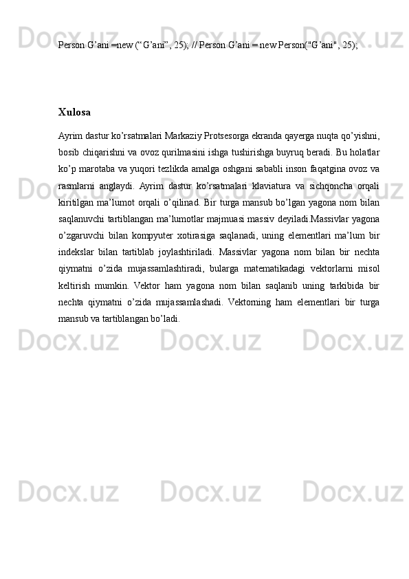 Person G’ani =new (“G’ani”, 25); // Person G’ani = new Person("G’ani", 25);
Xulosa
Ayrim dastur ko’rsatmalari Markaziy Protsesorga ekranda qayerga nuqta qo’yishni,
bosib chiqarishni va ovoz qurilmasini ishga tushirishga buyruq beradi. Bu holatlar
ko’p marotaba va yuqori tezlikda amalga oshgani sababli inson faqatgina ovoz va
rasmlarni   anglaydi.   Ayrim   dastur   ko’rsatmalari   klaviatura   va   sichqoncha   orqali
kiritilgan ma’lumot  orqali  o’qilinad.  Bir  turga  mansub bo’lgan yagona nom  bilan
saqlanuvchi tartiblangan ma’lumotlar majmuasi massiv deyiladi.Massivlar yagona
o’zgaruvchi   bilan   kompyuter   xotirasiga   saqlanadi,   uning   elementlari   ma’lum   bir
indekslar   bilan   tartiblab   joylashtiriladi.   Massivlar   yagona   nom   bilan   bir   nechta
qiymatni   o’zida   mujassamlashtiradi,   bularga   matematikadagi   vektorlarni   misol
keltirish   mumkin.   Vektor   ham   yagona   nom   bilan   saqlanib   uning   tarkibida   bir
nechta   qiymatni   o’zida   mujassamlashadi.   Vektorning   ham   elementlari   bir   turga
mansub va tartiblangan bo’ladi.
                                 