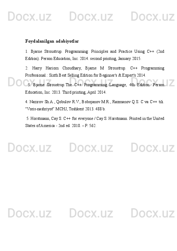 Foydalanilgan adabiyotlar
1.   Bjarne   Stroustrup.   Programming:   Principles   and   Practice   Using   C++   (2nd
Edition). Person Education, Inc. 2014. second printing, January 2015. 
2.   Harry   Hariom   Choudhary,   Bjarne   M   Stroustrup.   C++   Programming
Professional.: Sixth Best Selling Edition for Beginner's & Expert's 2014.
  3.   Bjarne   Stroustrup.The   C++   Programming   Language,   4th   Edition.   Person
Education, Inc. 2013. Third printing, April 2014. 
4. Nazirov Sh.A., Qobulov R.V., Bobojanov M.R., Raxmanov Q.S.   С   va   С ++ tili.
“Voris-nashriyot” MCHJ, Toshkent 2013. 488 b.
 5. Horstmann, Cay S. C++ for everyone / Cay S. Horstmann. Printed in the United
States of America - 2nd ed. 2010. – P. 562.