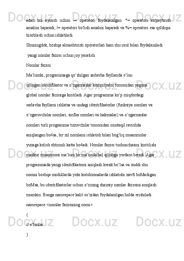 adan   bni   ayirish   uchun   -=   operatori   foydalanilgan.   *=   operatori   ko'paytirish
amalini bajaradi, /= operatori bo'lish amalini bajaradi va %= operatori esa qoldiqni
hisoblash uchun ishlatiladi.
Shuningdek, boshqa almashtirish operatorlari ham shu usul bilan foydalaniladi.
 yangi nomlar fazosi uchun joy yaratish
Nomlar fazosi 
Ma’lumki, programmaga qo‘shilgan sarlavha fayllarida e’lon  
qilingan identifikator va o‘zgarmaslar kompilyator tomonidan yagona  
global nomlar fazosiga kiritiladi. Agar programma ko‘p miqdordagi  
sarlavha fayllami ishlatsa va undagi identifikatorlar (funksiya nomlari va  
o‘zgaruvchilar nomlari, sinflar nomlari va hakozalar) va o‘zgarmaslar  
nomlari turli programma tuzuvchilar tomonidan mustaqil ravishda  
aniqlangan bo4sa, bir xil nomlami ishlatish bilan bog‘liq muammolar  
yuzaga kelish ehtimoli katta bo4adi. Nomlar fazosi tushunchasini kiritilishi  
mazkur muammoni ma’lum bir ma’noda hal qilishga yordam beradi. Agar  
programmada yangi identifikatomi aniqlash kerak bo‘lsa va xuddi shu  
nomni boshqa modullarda yoki kutubxonalarda ishlatishi xavfi boMadigan  
boMsa, bu identifikatorlar uchun o‘zining shaxsiy nomlar fazosini aniqlash  
mumkin. Bunga namespace kalit so‘zidan foydalanilgan holda erishiladi: 
namespace <nomlar fazosining nomi> 
{ 
// e’lonlar  
}