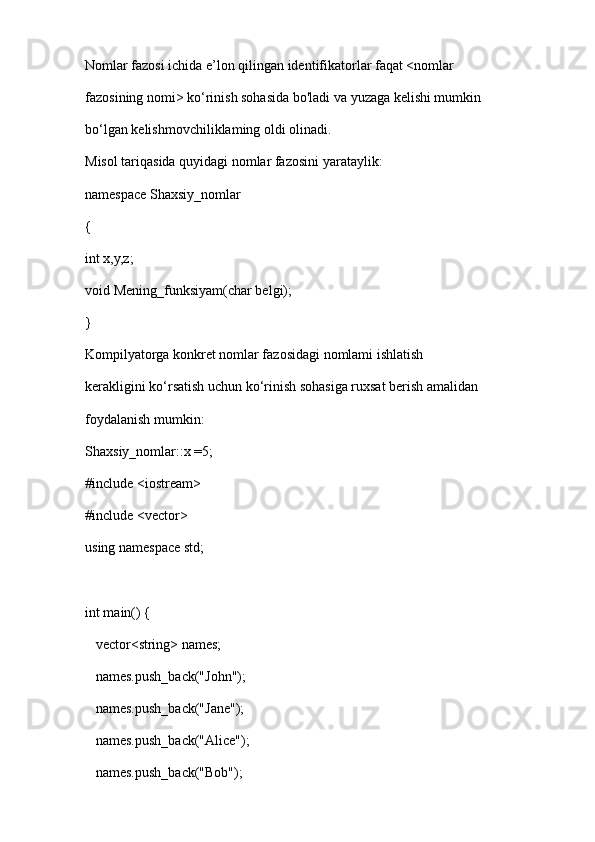 Nomlar fazosi ichida e’lon qilingan identifikatorlar faqat <nomlar  
fazosining nomi> ko‘rinish sohasida bo'ladi va yuzaga kelishi mumkin  
bo‘lgan kelishmovchiliklaming oldi olinadi. 
Misol tariqasida quyidagi nomlar fazosini yarataylik:  
namespace Shaxsiy_nomlar 
{ 
int x,y,z; 
void Mening_funksiyam(char belgi); 
} 
Kompilyatorga konkret nomlar fazosidagi nomlami ishlatish  
kerakligini ko‘rsatish uchun ko‘rinish sohasiga ruxsat berish amalidan  
foydalanish mumkin: 
Shaxsiy_nomlar::x =5;
#include <iostream>
#include <vector>
using namespace std;
int main() {
   vector<string> names;
   names.push_back("John");
   names.push_back("Jane");
   names.push_back("Alice");
   names.push_back("Bob"); 