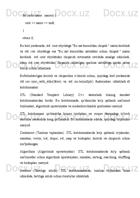    for (auto name : names) {
      cout << name << endl;
   }
   return 0;
Bu kod yordamida, std::cout obyektiga "Bu xat konsoldan chiqadi." matni kiritiladi
va   std::cerr   obyektiga   esa   "Bu   xat   konsoldan   xatoliklar   uchun   chiqadi."   matni
kiritiladi.   std::cout   obyektidan   chiqarish   avtomatik   ravishda   amalga   oshiriladi,
lekin   std::cerr   obyektidan   chiqarish   ishlatilgan   qurilma   xatolariga   qarshi   xabar
berish uchun ishlatiladi.
Buferlashtirilgan   kiritish   va   chiqarishni   o'chirish   uchun,   quyidagi   kod   yordamida
std::ios::sync_with_stdio(false)   va   std::cin.tie(nullptr)   funksiyalari   ishlatiladi:stl
kutubxonalari
STL   (Standard   Template   Library)   C++   dasturlash   tilining   standart
kutubxonalaridan   biridir.   Bu   kutubxonada,   qo'shimcha   ko'p   qatlamli   ma'lumot
tuzilmalari, algoritmik operatsiyalar va moslashuvchanlik qurilmalari mavjud.
STL   kutubxonasi   qo'shimcha   biznes   loyihalari   va   yuqori   darajadagi   to'lovli
dasturlar yaratishda keng qo'llaniladi. Bu kutubxonada odatda, quyidagi to'plamlar
mavjud:
Containers   (Tuzilma   toplamlari):   STL   kutubxonalarida   ko'p   qatlamli   to'plamlar,
masalan,   vector,   list,   deque,   set,   map   va   boshqalar,   kiritish   va   chiqarish   uchun
mo'ljallangan.
Algorithms   (Algoritmik   operatsiyalar):   STL   kutubxonalarida   ko'p   qatlamli
ma'lumotlar uchun algoritmik operatsiyalar, masalan, sorting, searching, shuffling
va boshqalar, mavjud.
Iterators   (Tartibga   solish):   STL   kutubxonalarida,   tuzilma   to'plamlari   bilan
ishlashda, tartibga solish uchun iteratorlar ishlatiladi. 