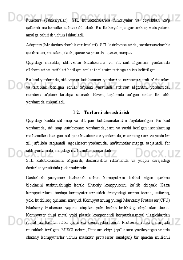 Functors   (Funksiyalar):   STL   kutubxonalarida   funksiyalar   va   obyektlar,   ko'p
qatlamli   ma'lumotlar   uchun   ishlatiladi.   Bu   funksiyalar,   algoritmik   operatsiyalarni
amalga oshirish uchun ishlatiladi.
Adapters (Moslashuvchanlik qurilmalari): STL kutubxonalarida, moslashuvchanlik
qurilmalari, masalan, stack, queue va priority_queue, mavjud.
Quyidagi   misolda,   std::vector   kutubxonasi   va   std::sort   algoritmi   yordamida
o'lchamlari va tartiblari berilgan sonlar to'plamini tartibga solish keltirilgan:
Bu kod yordamida, std::vector kutubxonasi yordamida numbers nomli o'lchamlari
va   tartiblari   berilgan   sonlar   to'plami   yaratiladi.   std::sort   algoritmi   yordamida,
numbers   to'plami   tartibga   solinadi.   Keyin,   to'plamda   bo'lgan   sonlar   for   sikli
yordamida chiqariladi.
1.2. T urlarni almashtirish
Quyidagi   kodda   std :: map   va   std :: pair   kutubxonalaridan   foydalanilgan :   Bu   kod
yordamida ,   std :: map   kutubxonasi   yordamida ,   ismi   va   yoshi   berilgan   insonlarning
ma ' lumotlari   tuzilgan .  std :: pair   kutubxonasi   yordamida ,  insonning   ismi   va   yoshi   bir
xil   juftlikda   saqlanadi .   ages . insert   yordamida ,   ma ' lumotlar   mapga   saqlanadi .   for
sikli   yordamida ,  mapdagi   ma ' lumotlar   chiqariladi .
STL   kutubxonalarini   o ' rganish ,   dasturlashda   ishlatishda   va   yuqori   darajadagi
dasturlar   yaratishda   juda   muhimdir .
Dasturlash   jarayonini   tushunish   uchun   kompyuterni   tashkil   etgan   qurilma
bloklarini   tushunishingiz   kerak .   Shaxsiy   kompyuterni   ko ’ rib   chiqsak .   Katta
kompyuterlarni   boshqa   kompyuterlarnikidek   dizayndagi   ammo   tezroq ,   kattaroq ,
yoki   kuchliroq   qislmari   mavjud .  Kompyuterning yuragi Markaziy Protsessor(CPU)
Markaziy   Protsessor   yagona   chipdan   yoki   kichik   birlikdagi   chiplardan   iborat.
Kompyuter   chipi   metal   yoki   plastik   komponentli   korpusdan,metal   ulagichlardan
iborat, uzatkichlar ichki  qismi  esa kremniydan iborat. Protsessor ichki  qismi  juda
murakkab   tuzilgan.   MISOl   uchun,   Pentium   chipi   (qo’llanma   yozilayotgan   vaqtda
shaxsiy   kompyuterlar   uchun   mashxur   protsessor   sanalgan)   bir   qancha   millionli