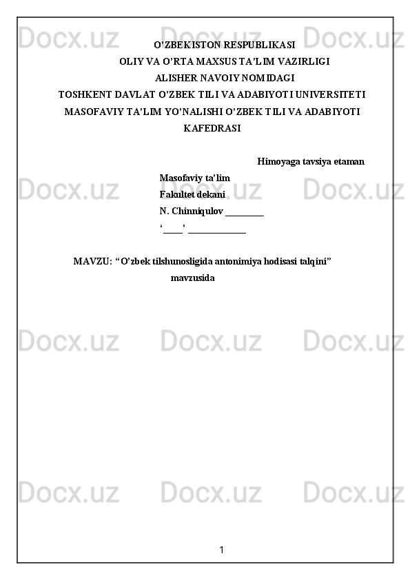 O’ZBEKISTON RESPUBLIKASI
OLIY VA O’RTA MAXSUS TA’LIM VAZIRLIGI
ALISHER NAVOIY NOMIDAGI
TOSHKENT DAVLAT O’ZBEK TILI VA ADABIYOTI UNIVERSITETI
MASOFAVIY TA’LIM YO’NALISHI O’ZBEK TILI VA ADABIYOTI
KAFEDRASI
 Himoyaga tavsiya etaman
                                          Masofaviy ta’lim 
                                          Fakultet dekani
                                          N. Chinniqulov ________
                                          ‘____’ ____________
MAVZU: “ O’zbek tilshunosligida antonimiya hodisasi talqini ” 
mavzusida 
                                                                 1                                                       