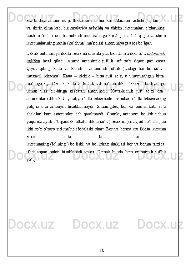 esa   boshqa   antonimik   juftlikka   kirishi   mumkin.   Masalan:   achchiq   qalampir  
va   shirin   olma   kabi   birikmalarida   achchiq   va   shirin   leksemalari   o’zlarining  
bosh  ma’nolari   orqali   anotimik  munosabatga  kirishgan:   achchiq  gap va  shirin
leksemalarining hosila (ko’chma) ma’nolari antonimiyaga asos bo’lgan.
Leksik antonimiya ikkita leksema orasida yuz beradi. Bu ikki so’z   antonimik  
juftlikni   hosil   qiladi.   Ammo   antonimik   juftlik   juft   so’z   degan   gap   emas.
Qiyos   qiling,   katta   va   kichik   –   antonimik   juftlik   (undagi   har   bir   so’z—
mustaqil   leksema).   Katta   –   kichik   –   bitta   juft   so’z,   u   umumlashgan   bitta  
ma’noga   ega.  Demak,  katta  va   kichik  zid  ma’noli  ikkita  leksema   bo’lganligi  
uchun   ular   bir-biriga   nisbatan   antonimdir.   Katta-kichik   juft   so’zi   esa  
antonimlar   ishtirokida  yasalgan   bitta   leksemadir.   Binobarin  bitta   leksemaning
yolg’iz   o’zi   antonym   hisoblanmaydi.   Shuningdek,   bor   va   borma   kabi   so’z
shakllari   ham   antonimlar   deb   qaralmaydi.   Chunki,   antonym   bo’lish   uchun
yuqorida aytib o’tilgandek, albatta ikkita so’z ( leksema ) mavjud bo’lishi , bu
ikki   so’z   o’zaro   zid   ma’no   ifodalashi   shart.   Bor   va   borma   esa   ikkita   leksema
emas   balki,   bitta   bor  
leksemaning  (fe’lning )  bo’lishli  va bo’lishsiz  shakllari  bor  va borma tarzida  
ifodalangan   holati   hisoblanadi   xolos.   Demak   bunda   ham   antonimik   juftlik
yo’q.
                                                                 10                                                       