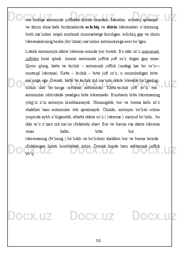 esa   boshqa   antonimik   juftlikka   kirishi   mumkin.   Masalan:   achchiq   qalampir  
va   shirin   olma   kabi   birikmalarida   achchiq   va   shirin   leksemalari   o’zlarining  
bosh  ma’nolari   orqali   anotimik  munosabatga  kirishgan:   achchiq  gap va  shirin
leksemalarining hosila (ko’chma) ma’nolari antonimiyaga asos bo’lgan.
Leksik antonimiya ikkita leksema orasida yuz beradi. Bu ikki so’z   antonimik  
juftlikni   hosil   qiladi.   Ammo   antonimik   juftlik   juft   so’z   degan   gap   emas.
Qiyos   qiling,   katta   va   kichik   –   antonimik   juftlik   (undagi   har   bir   so’z—
mustaqil   leksema).   Katta   –   kichik   –   bitta   juft   so’z,   u   umumlashgan   bitta  
ma’noga   ega.  Demak,  katta  va   kichik  zid  ma’noli  ikkita  leksema   bo’lganligi  
uchun   ular   bir-biriga   nisbatan   antonimdir.   Katta-kichik   juft   so’zi   esa  
antonimlar   ishtirokida  yasalgan   bitta   leksemadir.   Binobarin  bitta   leksemaning
yolg’iz   o’zi   antonym   hisoblanmaydi.   Shuningdek,   bor   va   borma   kabi   so’z
shakllari   ham   antonimlar   deb   qaralmaydi.   Chunki,   antonym   bo’lish   uchun
yuqorida aytib o’tilgandek, albatta ikkita so’z ( leksema ) mavjud bo’lishi , bu
ikki   so’z   o’zaro   zid   ma’no   ifodalashi   shart.   Bor   va   borma   esa   ikkita   leksema
emas   balki,   bitta   bor  
leksemaning  (fe’lning )  bo’lishli  va bo’lishsiz  shakllari  bor  va borma tarzida  
ifodalangan   holati   hisoblanadi   xolos.   Demak   bunda   ham   antonimik   juftlik
yo’q.
                                                                 10
