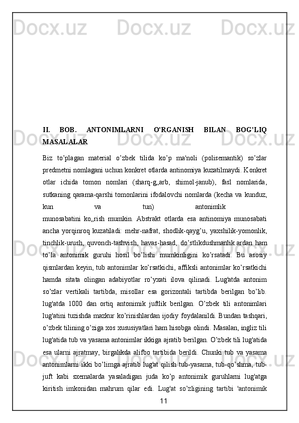 II.   BOB.   ANTONIMLARNI   O’RGANISH   BILAN   BOG’LIQ
MASALALAR
Biz   to’plagan   material   o’zbek   tilida   ko’p   ma'noli   (polisemantik)   so’zlar
predmetni nomlagani uchun konkret otlarda antinomiya kuzatilmaydi. Konkret
otlar   ichida   tomon   nomlari   (sharq-g„arb,   shimol-janub),   fasl   nomlarida,
sutkaning  qarama-qarshi  tomonlarini   ifodalovchi  nomlarda (kecha  va  kunduz,
kun   va   tun)   antonimlik  
munosabatini   ko„rish   mumkin.   Abstrakt   otlarda   esa   antinomiya   munosabati
ancha   yorqinroq   kuzatiladi:   mehr-nafrat,   shodlik-qayg’u,   yaxshilik-yomonlik,
tinchlik-urush,   quvonch-tashvish,   havas-hasad,   do’stlikdushmanlik. ardan   ham
to’la   antonimik   guruhi   hosil   bo’lishi   mumkinligini   ko’rsatadi.   Bu   asosiy
qismlardan keyin, tub antonimlar ko’rsatkichi, affiksli antonimlar  ko’rsatkichi
hamda   sitata   olingan   adabiyotlar   ro’yxati   ilova   qilinadi.   Lug'atda   antonim
so’zlar   vertikali   tartibda,   misollar   esa   gorizontali   tartibda   berilgan   bo’lib.
lug'atda   1000   dan   ortiq   antonimik   juftlik   berilgan.   O’zbek   tili   antonimlari
lug'atini tuzishda mazkur ko’rinishlardan ijodiy foydalanildi. Bundan tashqari,
o’zbek tilining o’ziga xos xususiyatlari ham hisobga olindi. Masalan, ingliz tili
lug'atida tub va yasama antonimlar ikkiga ajratib berilgan. O’zbek tili lug'atida
esa   ularni   ajratmay,   birgalikda   alifbo   tartibida   berildi.   Chunki   tub   va   yasama
antonimlarni   ikki   bo’limga   ajratib  lug'at   qilish   tub-yasama,   tub-qo’shma,   tub-
juft   kabi   sxemalarda   yasaladigan   juda   ko’p   antonimik   guruhlarni   lug'atga
kiritish   imkonidan   mahrum   qilar   edi.   Lug'at   so’zligining   tartibi   'antonimik
                                                                 11                                                       