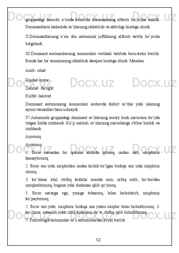 gruppadagi   birinchi   o’rinda   keluvchi   dominantning   alfaviti   bo’yicha   tuzildi.
Dominantlarni tanlashda so’zlarning ishlatilish va aktivligi hisobga olindi.
II.Dominantlarning   o’rni   shu   antonimik   juftlikning   alfaviti   tartibi   bo’yicha
belgilandi.
III.Dominant   antonimlarning   sinonimlari   vertikali   tartibda   birin-ketin   berildi.
Bunda har bir sinonimning ishlatilish darajasi hisobga olindi. Masalan:
Azob- rohat
Uqubat-huzur
Zahmat -farog'at
Kulfat -halovat
Dominant   antonimning   sinonimlari   sostavida   dublet   so’zlar   yoki   ularning
ayrim variantlari ham uchraydi.
IV.Antonimik   gruppadagi   dominant   so’zlarning   asosiy   bosh   ma'nosini   ko’zda
tutgan holda izohlandi. Ko’p ma'noli so’zlarning ma'nolariga e'tibor berildi va
izohlandi.
Ayirmoq
Ajratmoq
1.   Biror   narsadan   bir   qismini   alohida   qilmoq,   undan   olib,   miqdorini
kamaytirmoq.
2. Biror  son  yoki  miqdordan undan kichik bo’lgan boshqa  son yoki  miqdorni
olmoq.
3.   ko’chma:   ahil,   ittifoq   kishilar   orasida   nizo,   nifoq   solib,   bir-biridan
uzoqlashtirmoq, begona yoki dushman qilib qo’ymoq.
1.   Biror   narsaga   ega,   yoniga   tirkamoq,   bilan   birlashtirib,   miqdorini
ko’paytirmoq.
2.   Biror   son   yoki.   miqdorni   boshqa   son   yokm   miqdor   bilan   birlashtirmoq.   3.
ko’chma: notanish yokk uzoq kishilarni do’st, ittifoq qilib birlashtirmoq.
V.Frazeologik antonimlar so’z antonimlardan keyin berildi.
                                                                 12