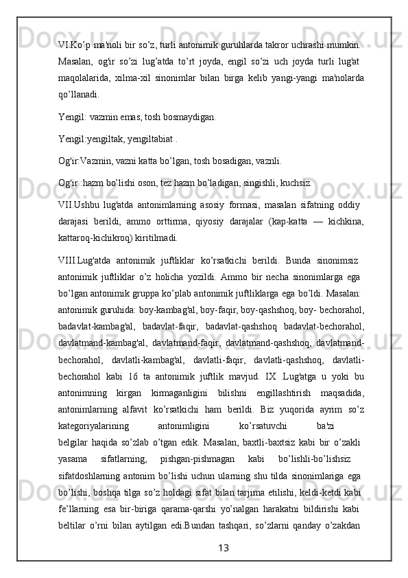 VI.Ko’p ma'noli bir so’z, turli antonimik guruhlarda takror uchrashi mumkin.  
Masalan,   og'ir   so’zi   lug’atda   to’rt   joyda,   engil   so’zi   uch   joyda   turli   lug'at  
maqolalarida,   xilma-xil   sinonimlar   bilan   birga   kelib   yangi-yangi   ma'nolarda
qo’llanadi.
Yengil: vazmin emas, tosh bosmaydigan.
Yengil:yengiltak, yengiltabiat .
Og'ir:Vazmin, vazni katta bo’lgan, tosh bosadigan, vaznli.
Og'ir :hazm bo’lishi oson, tez hazm bo’ladigan, singishli, kuchsiz.
VII.Ushbu   lug'atda   antonimlarning   asosiy   formasi,   masalan   sifatning   oddiy  
darajasi   berildi,   ammo   orttirma,   qiyosiy   darajalar   (kap-katta   —   kichkina,
kattaroq-kichikroq) kiritilmadi.
VIII.Lug'atda   antonimik   juftliklar   ko’rsatkichi   berildi.   Bunda   sinonimsiz  
antonimik   juftliklar   o’z   holicha   yozildi.   Ammo   bir   necha   sinonimlarga   ega  
bo’lgan antonimik gruppa ko’plab antonimik juftliklarga ega bo’ldi. Masalan:  
antonimik guruhida: boy-kambag'al, boy-faqir, boy-qashshoq, boy- bechorahol,
badavlat-kambag'al,   badavlat-faqir,   badavlat-qashshoq   badavlat-bechorahol,
davlatmand-kambag'al,   davlatmand-faqir,   davlatmand-qashshoq,   davlatmand-
bechorahol,   davlatli-kambag'al,   davlatli-faqir,   davlatli-qashshoq,   davlatli-
bechorahol   kabi   16   ta   antonimik   juftlik   mavjud.   IX   .Lug'atga   u   yoki   bu
antonimning   kirgan   kirmaganligini   bilishni   engillashtirish   maqsadida,
antonimlarning   alfavit   ko’rsatkichi   ham   berildi.   Biz   yuqorida   ayrim   so’z
kategoriyalarining   antonimligini   ko’rsatuvchi   ba'zi  
belgilar   haqida   so’zlab   o’tgan   edik.   Masalan,   baxtli-baxtsiz   kabi   bir   o’zakli  
yasama   sifatlarning,   pishgan-pishmagan   kabi   bo’lishli-bo’lishsiz  
sifatdoshlarning   antonim   bo’lishi   uchun   ularning   shu   tilda   sinonimlariga   ega  
bo’lishi, boshqa tilga so’z holdagi sifat bilan tarjima etilishi, keldi-ketdi kabi  
fe’llarning   esa   bir-biriga   qarama-qarshi   yo’nalgan   harakatni   bildirishi   kabi  
beltilar   o’rni   bilan   aytilgan   edi.Bundan   tashqari,   so’zlarni   qanday   o’zakdan  
                                                                 13