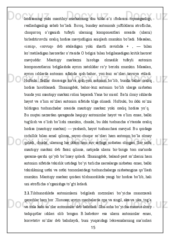 hodisaning   yoki   mantihiy   markazning   shu   tilda   o’z   ifodasini   topmaganligi,
reallashganligi   sabab   bo’ladi.   Biroq,   bunday   antonimik   juftliklarni   atroflicha,
chuqurroq   o’rganish   tufayli   ularning   komponentlari   orasida   (ularni)
birlashtiruvchi   oraliq   hodisa   mavjudligini   aniqlash   mumkin   bo’ladi.   Masalan,
«issiq»,   «sovuq»   deb   ataladigan   yoki   shartli   ravishda   +   ,   —   bilan
ko’rsatiladigan haroratlar o’rtasida O belgisi bilan belgilanadigan kritik harorat
mavjuddir.   Mantiqiy   markazni   hisobga   olmaslik   tufayli   antonim
komponentlarini   belgilashda   ayrim   xatoliklar   ro’y   berishi   mumkin.   Masalan,
ayrim   ishlarda   antonim   sifatida   qish-bahor,   yoz-kuz   so’zlari   tavsiya   etiladi.
Holbuki,   fasllar   doirasiga   ko’ra   qish-yoz   antonim   bo’lib,   bunda   bahor   oraliq
hodisa   hisoblanadi.   Shuningdek,   bahor-kuz   antonim   bo’lib   ularga   nisbatan
bunda yoz mantiqiy markaz rolini bajaradi.Yana bir misol: Ba'zi ilmiy ishlarda
hayot   va   o’lim   so’zlari   antonim   sifatida   tilga   olinadi.   Holbuki,   bu   ikki   so’zni
bildirgan   tushunchalar   orasida   mantiqiy   markaz   yoki   oraliq   hodisa   yo’q.  
Bu  nuqtai  nazardan  qaraganda  haqiqiy antonimlar  hayot   va  o’lim  emas,   balki
tug'ilish va o’lish bo’lishi  mumkin, chunki, bu ikki tushuncha o’rtasida oraliq
hodisa (mantiqiy markaz)  — yashash,  hayot  tushunchasi  mavjud. Bu qoidaga
izchillik   bilan   amal   qilinsa,   sayoz-chuqur   so’zlari   ham   antonim   bo’la   olmay
qoladi, chunki, ularning har ikkisi ham suv sathiga nisbatan olingan. Suv sathi
mantiqiy   markaz   deb   faraz   qilinsa,   natijada   ularni   bir-biriga   tom   ma'noda
qarama-qarshi  qo’yib bo’lmay qoladi. Shuningdek, baland-past  so’zlarini ham
antonim sifatida tekislik ustidagi bo’yi turlicha narsalarga nisbatan emas, balki
tekislikning ustki  va ostki tomonlaridagi  tushunchalarga nisbatangina qo’llash
mumkin. Mantiqiy markaz qoidasi  tilshunoslikda  yangi bir hodisa bo’lib, hali
uni atroflicha o’rganishga to’g'ri keladi.
2.1. Tilshunoslikda   antonimlarni   belgilash   mezonlari   bo’yicha   munozarali
qarashlar ham bor. Xususan, ayrim manbalarda opa va singil, aka va uka, tog’a
va xola kabi so’zlar antonimlar deb baholadi. Shu soha bo’yicha maxsus ilmiy
tadqiqotlar   ishlari   olib   brogan   B.Isabekov   esa   ularni   antonimlar   emas,
korretativ   so’zlar   deb   baholaydi,   buni   yuqoridagi   leksemalarning   ma’nolari
                                                                 15