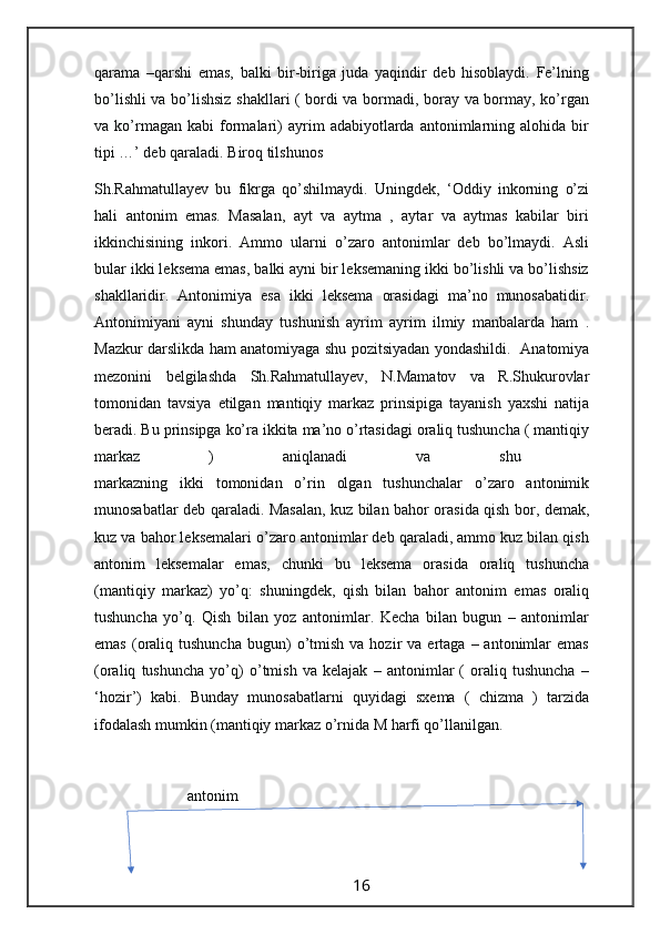 qarama   –qarshi   emas,   balki   bir-biriga   juda   yaqindir   deb   hisoblaydi.   Fe’lning
bo’lishli va bo’lishsiz shakllari ( bordi va bormadi, boray va bormay, ko’rgan
va  ko’rmagan  kabi   formalari)   ayrim   adabiyotlarda  antonimlarning  alohida   bir
tipi …’ deb qaraladi. Biroq tilshunos 
Sh.Rahmatullayev   bu   fikrga   qo’shilmaydi.   Uningdek,   ‘Oddiy   inkorning   o’zi
hali   antonim   emas.   Masalan,   ayt   va   aytma   ,   aytar   va   aytmas   kabilar   biri
ikkinchisining   inkori.   Ammo   ularni   o’zaro   antonimlar   deb   bo’lmaydi.   Asli
bular ikki leksema emas, balki ayni bir leksemaning ikki bo’lishli va bo’lishsiz
shakllaridir.   Antonimiya   esa   ikki   leksema   orasidagi   ma’no   munosabatidir.
Antonimiyani   ayni   shunday   tushunish   ayrim   ayrim   ilmiy   manbalarda   ham   .
Mazkur darslikda ham anatomiyaga shu pozitsiyadan yondashildi.   Anatomiya
mezonini   belgilashda   Sh.Rahmatullayev,   N.Mamatov   va   R.Shukurovlar
tomonidan   tavsiya   etilgan   mantiqiy   markaz   prinsipiga   tayanish   yaxshi   natija
beradi. Bu prinsipga ko’ra ikkita ma’no o’rtasidagi oraliq tushuncha ( mantiqiy
markaz   )   aniqlanadi   va   shu  
markazning   ikki   tomonidan   o’rin   olgan   tushunchalar   o’zaro   antonimik
munosabatlar deb qaraladi. Masalan, kuz bilan bahor orasida qish bor, demak,
kuz va bahor leksemalari o’zaro antonimlar deb qaraladi, ammo kuz bilan qish
antonim   leksemalar   emas,   chunki   bu   leksema   orasida   oraliq   tushuncha
(mantiqiy   markaz)   yo’q:   shuningdek,   qish   bilan   bahor   antonim   emas   oraliq
tushuncha   yo’q.   Qish   bilan   yoz   antonimlar.   Kecha   bilan   bugun   –   antonimlar
emas   (oraliq  tushuncha  bugun)  o’tmish   va  hozir   va  ertaga  –  antonimlar  emas
(oraliq   tushuncha   yo’q)   o’tmish   va   kelajak   –   antonimlar   (   oraliq   tushuncha   –
‘hozir’)   kabi.   Bunday   munosabatlarni   quyidagi   sxema   (   chizma   )   tarzida
ifodalash mumkin (mantiqiy markaz o’rnida M harfi qo’llanilgan.
                        antonim
                                                                 16                                                       