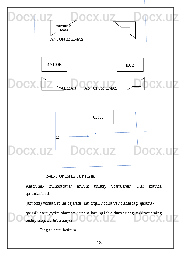                                        
                       ANTONIM EMAS
               
                ANTONIM EMAS        ANTONIM EMAS
                            M 
                   2-ANTONIMIK JUFTLIK
Antonimik   munosabatlar   muhim   uslubiy   vositalardir.   Ular   matnda
qarshilantirish 
(antiteza) vositasi rolini bajaradi, shu orqali hodisa va holatlardagi qarama-
qarshiliklarni,ayrim obraz va personajlarning ichki dunyosidagi ziddiyatlarning
badiiy talqinini ta’minlaydi.
             Tinglar edim betinim
                                                                 18                                                      BAHOR
KUZ
QISHANTONIM
EMAS 