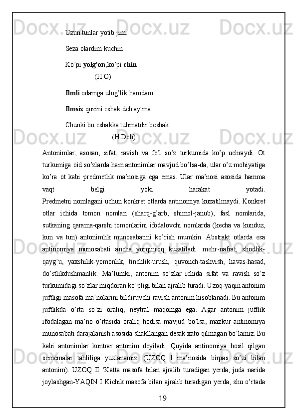 Uzun tunlar yotib jim.
             Seza olardim kuchin
             Ko’pi  yolg’on ,ko’pi  chin . 
                              (H.O) 
              Ilmli  odamga ulug’lik hamdam
             Ilmsiz  qozini eshak deb aytma.
             Chunki bu eshakka tuhmatdir beshak.
                                        (H.Deh)
Antonimlar,   asosan,   sifat,   ravish   va   fe’l   so’z   turkumida   ko’p   uchraydi.   Ot
turkumiga oid so’zlarda ham antonimlar mavjud bo’lsa-da, ular o’z mohiyatiga
ko’ra   ot   kabi   predmetlik   ma’nosiga   ega   emas.   Ular   ma’nosi   asosida   hamma
vaqt   belgi   yoki   harakat   yotadi.
Predmetni nomlagani uchun konkret otlarda antinomiya   kuzatilmaydi. Konkret
otlar   ichida   tomon   nomlari   (sharq-g’arb,   shimol-janub),   fasl   nomlarida,
sutkaning  qarama-qarshi  tomonlarini   ifodalovchi  nomlarda (kecha  va   kunduz,
kun   va   tun)   antonimlik   munosabatini   ko’rish   mumkin.   Abstrakt   otlarda   esa
antinomiya   munosabati   ancha   yorqinroq   kuzatiladi:   mehr-nafrat,   shodlik-
qayg’u,   yaxshilik-yomonlik,   tinchlik-urush,   quvonch-tashvish,   havas-hasad,
do’stlikdushmanlik.   Ma’lumki,   antonim   so’zlar   ichida   sifat   va   ravish   so’z
turkumidagi so’zlar miqdoran ko’pligi bilan ajralib turadi. Uzoq-yaqin antonim
juftligi masofa ma’nolarini bildiruvchi ravish antonim hisoblanadi. Bu antonim
juftlikda   o’rta   so’zi   oraliq,   neytral   maqomga   ega.   Agar   antonim   juftlik
ifodalagan   ma’no   o’rtasida   oraliq   hodisa   mavjud   bo’lsa,   mazkur   antinomiya
munosabati darajalanish asosida shakllangan desak xato qilmagan bo’lamiz. Bu
kabi   antonimlar   kontrar   antonim   deyiladi.   Quyida   antinomiya   hosil   qilgan
sememalar   tahliliga   yuzlanamiz:   (UZOQ   I   ma’nosida   birpas   so’zi   bilan
antonim).   UZOQ   II   ‘Katta   masofa   bilan   ajralib   turadigan   yerda,   juda   narida
joylashgan-YAQIN I Kichik masofa bilan ajralib turadigan yerda, shu o’rtada
                                                                 19