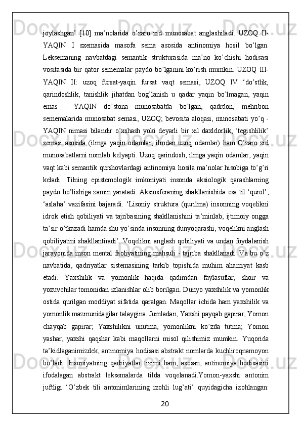 joylashgan’   [10]   ma’nolarida   o’zaro   zid   munosabat   anglashiladi.   UZOQ   II-
YAQIN   I   sxemasida   masofa   sema   asosida   antinomiya   hosil   bo’lgan.
Leksemaning   navbatdagi   semantik   strukturasida   ma’no   ko’chishi   hodisasi
vositasida   bir   qator   sememalar   paydo   bo’lganini   ko’rish   mumkin.   UZOQ   III-
YAQIN   II:   uzoq   fursat-yaqin   fursat   vaqt   semasi,   UZOQ   IV   ‘do’stlik,
qarindoshlik,   tanishlik   jihatdan   bog’lanish   u   qadar   yaqin   bo’lmagan,   yaqin
emas   -   YAQIN   do’stona   munosabatda   bo’lgan,   qadrdon,   mehribon
sememalarida munosabat  semasi,  UZOQ;  bevosita aloqasi, munosabati  yo’q -
YAQIN   nimasi   bilandir   o’xshash   yoki   deyarli   bir   xil   daxldorlik,   ‘tegishlilik’
semasi   asosida   (ilmga   yaqin   odamlar,   ilmdan   uzoq   odamlar)   ham   O’zaro   zid
munosabatlarni nomlab kelyapti. Uzoq qarindosh, ilmga yaqin odamlar, yaqin
vaqt kabi semantik qurshovlardagi antinomiya hosila ma’nolar hisobiga to’g’ri
keladi.   Tilning   epistemologik   imkoniyati   insonda   aksiologik   qarashlarning
paydo bo’lishiga zamin yaratadi. Aksiosferaning shakllanishida esa til ‘qurol’,
‘aslaha’   vazifasini   bajaradi.   ‘Lisoniy   struktura   (qurilma)   insonning   voqelikni
idrok  etish   qobiliyati   va  tajribasining   shakllanishini   ta’minlab,  ijtimoiy  ongga
ta’sir o’tkazadi hamda shu yo’sinda insonning dunyoqarashi, voqelikni anglash
qobiliyatini shakllantiradi’. Voqelikni anglash qobiliyati va undan foydalanish
jarayonida inson mental faoliyatining mahsuli - tajriba shakllanadi. Va bu o’z
navbatida,   qadriyatlar   sistemasining   tarkib   topishida   muhim   ahamiyat   kasb
etadi.   Yaxshilik   va   yomonlik   haqida   qadimdan   faylasuflar,   shoir   va
yozuvchilar tomonidan izlanishlar olib borilgan. Dunyo yaxshilik va yomonlik
ostida   qurilgan   moddiyat   sifatida   qaralgan.   Maqollar   ichida   ham   yaxshilik   va
yomonlik mazmunidagilar talaygina. Jumladan, Yaxshi payqab gapirar, Yomon
chayqab   gapirar;   Yaxshilikni   unutma,   yomonlikni   ko’zda   tutma;   Yomon
yashar,   yaxshi   qaqshar   kabi   maqollarni   misol   qilishimiz   mumkin.   Yuqorida
ta’kidlaganimizdek, antinomiya hodisasi abstrakt nomlarda kuchliroqnamoyon
bo’ladi.   Insoniyatning   qadriyatlar   tizimi   ham,   asosan,   antinomiya   hodisasini
ifodalagan   abstrakt   leksemalarda   tilda   voqelanadi.Yomon-yaxshi   antonim
juftligi   ‘O’zbek   tili   antonimlarining   izohli   lug’ati’   quyidagicha   izohlangan:
                                                                 20                                                       