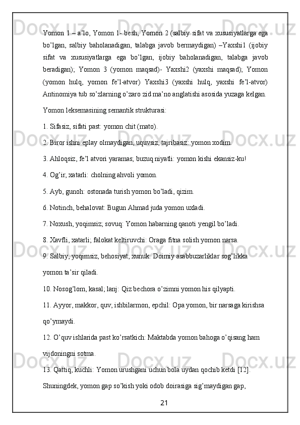 Yomon 1 – a’lo, Yomon 1- besh; Yomon 2 (salbiy sifat va   xususiyatlarga ega
bo’lgan,   salbiy   baholanadigan,   talabga   javob   bermaydigan)   –Yaxshi1   (ijobiy
sifat   va   xususiyatlarga   ega   bo’lgan,   ijobiy   baholanadigan,   talabga   javob
beradigan);   Yomon   3   (yomon   maqsad)-   Yaxshi2   (yaxshi   maqsad);   Yomon
(yomon   hulq,   yomon   fe’l-atvor)   Yaxshi3   (yaxshi   hulq,   yaxshi   fe’l-atvor)
Antinomiya tub so’zlarning o’zaro zid ma’no anglatishi asosida yuzaga kelgan.
Yomon leksemasining semantik strukturasi:
1. Sifasiz, sifati past: yomon chit (mato).
2. Biror ishni eplay olmaydigan, uquvsiz, tajribasiz: yomon xodim.
3. Ahloqsiz, fe’l atvori yaramas; buzuq niyatli: yomon kishi ekansiz-ku!
4. Og’ir, xatarli: cholning ahvoli yomon.
5. Ayb, gunoh: ostonada turish yomon bo’ladi, qizim.
6. Notinch, behalovat: Bugun Ahmad juda yomon uxladi.
7. Noxush, yoqimsiz; sovuq: Yomon habarning qanoti yengil bo’ladi.
8. Xavfli, xatarli; falokat keltiruvchi: Oraga fitna solish yomon narsa.
9. Salbiy, yoqimsiz, behosiyat; xunuk: Doimiy asabbuzarliklar sog’likka
yomon ta’sir qiladi.
10. Nosog’lom, kasal; lanj: Qiz bechora o’zimni yomon his qilyapti.
11. Ayyor, makkor, quv; ishbilarmon, epchil: Opa yomon, bir narsaga kirishsa
qo’ymaydi.
12. O’quv ishlarida past ko’rsatkich: Maktabda yomon bahoga o’qisang ham
vijdoningni sotma.
13. Qattiq, kuchli: Yomon urushgani uchun bola uydan qochib ketdi [12].
Shuningdek, yomon gap so’kish yoki odob doirasiga sig’maydigan gap,
                                                                 21                                                       