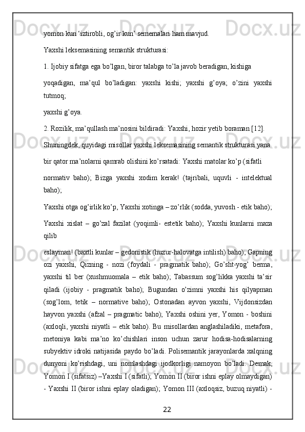 yomon kun ‘iztirobli, og’ir kun’ sememalari ham mavjud.
Yaxshi leksemasining semantik strukturasi:
1. Ijobiy sifatga ega bo’lgan, biror talabga to’la javob beradigan, kishiga
yoqadigan,   ma’qul   bo’ladigan:   yaxshi   kishi;   yaxshi   g’oya;   o’zini   yaxshi
tutmoq;
yaxshi g’oya.
2. Rozilik, ma’qullash ma’nosini bildiradi: Yaxshi, hozir yetib boraman [12].
Shuningdek, quyidagi misollar yaxshi leksemasining semantik strukturasi yana
bir qator ma’nolarni qamrab olishini ko’rsatadi: Yaxshi matolar ko’p (sifatli
normativ   baho);   Bizga   yaxshi   xodim   kerak!   (tajribali,   uquvli   -   intelektual
baho);
Yaxshi otga og’irlik ko’p, Yaxshi xotinga – zo’rlik (sodda, yuvosh - etik baho);
Yaxshi   xislat   –   go’zal   fazilat   (yoqimli-   estetik   baho);   Yaxshi   kunlarni   maza
qilib
eslayman! (baxtli kunlar – gedonistik (huzur-halovatga intilish) baho); Gapning
ozi   yaxshi,   Qizning   -   nozi   (foydali   -   pragmatik   baho);   Go’sht-yog’   berma,
yaxshi   til   ber   (xushmuomala   –   etik   baho);   Tabassum   sog’likka   yaxshi   ta’sir
qiladi   (ijobiy   -   pragmatik   baho);   Bugundan   o’zimni   yaxshi   his   qilyapman
(sog’lom,   tetik   –   normative   baho);   Ostonadan   ayvon   yaxshi,   Vijdonsizdan
hayvon  yaxshi   (afzal  –  pragmatic  baho);   Yaxshi  oshini   yer,  Yomon  -   boshini
(axloqli,   yaxshi   niyatli   –   etik   baho).   Bu   misollardan   anglashiladiki,   metafora,
metoniya   kabi   ma’no   ko’chishlari   inson   uchun   zarur   hodisa-hodisalarning
subyektiv   idroki   natijasida   paydo   bo’ladi.   Polisemantik   jarayonlarda   xalqning
dunyoni   ko’rishdagi,   uni   nomlashdagi   ijodkorligi   namoyon   bo’ladi.   Demak,
Yomon I (sifatsiz) –Yaxshi I (sifatli); Yomon II (biror ishni eplay olmaydigan)
- Yaxshi  II (biror ishni eplay oladigan); Yomon III (axloqsiz, buzuq niyatli) -
                                                                 22                                                       