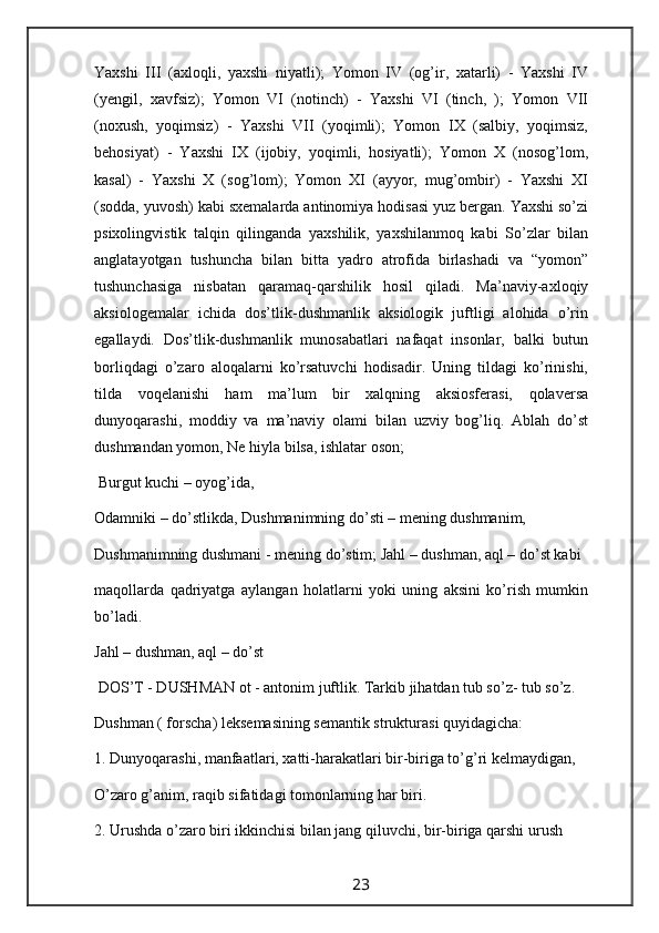 Yaxshi   III   (axloqli,   yaxshi   niyatli);   Yomon   IV   (og’ir,   xatarli)   -   Yaxshi   IV
(yengil,   xavfsiz);   Yomon   VI   (notinch)   -   Yaxshi   VI   (tinch,   );   Yomon   VII
(noxush,   yoqimsiz)   -   Yaxshi   VII   (yoqimli);   Yomon   IX   (salbiy,   yoqimsiz,
behosiyat)   -   Yaxshi   IX   (ijobiy,   yoqimli,   hosiyatli);   Yomon   X   (nosog’lom,
kasal)   -   Yaxshi   X   (sog’lom);   Yomon   XI   (ayyor,   mug’ombir)   -   Yaxshi   XI
(sodda, yuvosh) kabi sxemalarda antinomiya hodisasi yuz bergan. Yaxshi so’zi
psixolingvistik   talqin   qilinganda   yaxshilik,   yaxshilanmoq   kabi   So’zlar   bilan
anglatayotgan   tushuncha   bilan   bitta   yadro   atrofida   birlashadi   va   “yomon”
tushunchasiga   nisbatan   qaramaq-qarshilik   hosil   qiladi.   Ma’naviy-axloqiy
aksiologemalar   ichida   dos’tlik-dushmanlik   aksiologik   juftligi   alohida   o’rin
egallaydi.   Dos’tlik-dushmanlik   munosabatlari   nafaqat   insonlar,   balki   butun
borliqdagi   o’zaro   aloqalarni   ko’rsatuvchi   hodisadir.   Uning   tildagi   ko’rinishi,
tilda   voqelanishi   ham   ma’lum   bir   xalqning   aksiosferasi,   qolaversa
dunyoqarashi,   moddiy   va   ma’naviy   olami   bilan   uzviy   bog’liq.   Ablah   do’st
dushmandan yomon, Ne hiyla bilsa, ishlatar oson;
 Burgut kuchi – oyog’ida,
Odamniki – do’stlikda, Dushmanimning do’sti – mening dushmanim,
Dushmanimning dushmani - mening do’stim; Jahl – dushman, aql – do’st kabi
maqollarda   qadriyatga   aylangan   holatlarni   yoki   uning   aksini   ko’rish   mumkin
bo’ladi.
Jahl – dushman, aql – do’st
 DOS’T - DUSHMAN ot - antonim juftlik. Tarkib jihatdan tub so’z- tub so’z.
Dushman ( forscha) leksemasining semantik strukturasi quyidagicha:  
1. Dunyoqarashi, manfaatlari, xatti-harakatlari bir-biriga to’g’ri kelmaydigan,
O’zaro g’anim, raqib sifatidagi tomonlarning har biri.
2. Urushda o’zaro biri ikkinchisi bilan jang qiluvchi, bir-biriga qarshi urush
                                                                 23