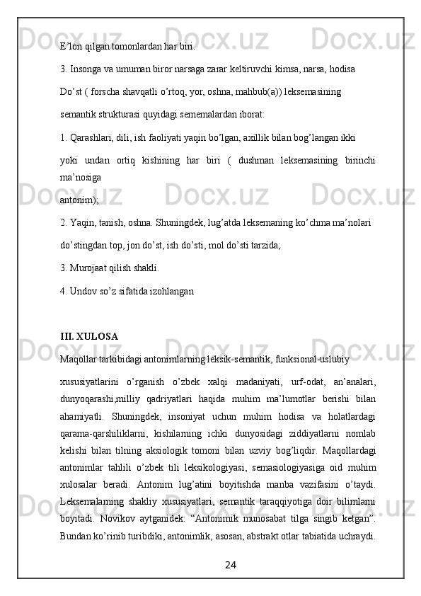 E’lon qilgan tomonlardan har biri.
3. Insonga va umuman biror narsaga zarar keltiruvchi kimsa, narsa, hodisa
Do’st ( forscha shavqatli o’rtoq, yor, oshna, mahbub(a)) leksemasining
semantik strukturasi quyidagi sememalardan iborat:
1. Qarashlari, dili, ish faoliyati yaqin bo’lgan, axillik bilan bog’langan ikki
yoki   undan   ortiq   kishining   har   biri   (   dushman   leksemasining   birinchi
ma’nosiga
antonim);
2. Yaqin, tanish, oshna. Shuningdek, lug’atda leksemaning ko’chma ma’nolari
do’stingdan top, jon do’st, ish do’sti, mol do’sti tarzida;
3. Murojaat qilish shakli.
4. Undov so’z sifatida izohlangan
III. XULOSA
Maqollar tarkibidagi antonimlarning leksik-semantik, funksional-uslubiy
xususiyatlarini   o’rganish   o’zbek   xalqi   madaniyati,   urf-odat,   an’analari,
dunyoqarashi,milliy   qadriyatlari   haqida   muhim   ma’lumotlar   berishi   bilan
ahamiyatli.   Shuningdek,   insoniyat   uchun   muhim   hodisa   va   holatlardagi
qarama-qarshiliklarni,   kishilarning   ichki   dunyosidagi   ziddiyatlarni   nomlab
kelishi   bilan   tilning   aksiologik   tomoni   bilan   uzviy   bog’liqdir.   Maqollardagi
antonimlar   tahlili   o’zbek   tili   leksikologiyasi,   semasiologiyasiga   oid   muhim
xulosalar   beradi.   Antonim   lug’atini   boyitishda   manba   vazifasini   o’taydi.
Leksemalarning   shakliy   xususiyatlari,   semantik   taraqqiyotiga   doir   bilimlarni
boyitadi.   Novikov   aytganidek:   “Antonimik   munosabat   tilga   singib   ketgan”.
Bundan ko’rinib turibdiki, antonimlik, asosan, abstrakt otlar tabiatida uchraydi.
                                                                 24                                                       