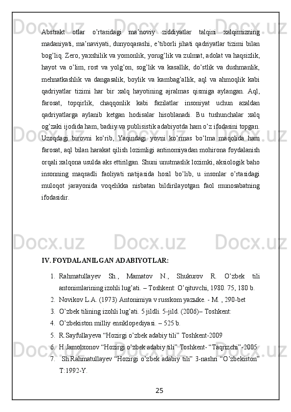 Abstrakt   otlar   o’rtasidagi   ma’noviy   ziddiyatlar   talqini   xalqimizning
madaniyati,   ma’naviyati,   dunyoqarashi,   e’tiborli   jihati   qadriyatlar   tizimi   bilan
bog’liq. Zero, yaxshilik va yomonlik, yorug’lik va zulmat, adolat va haqsizlik,
hayot   va   o’lim,   rost   va   yolg’on,   sog’lik   va   kasallik,   do’stlik   va   dushmanlik,
mehnatkashlik   va   dangasalik,   boylik   va   kambag’allik,   aql   va   ahmoqlik   kabi
qadriyatlar   tizimi   har   bir   xalq   hayotining   ajralmas   qismiga   aylangan.   Aql,
farosat,   topqirlik,   chaqqonlik   kabi   fazilatlar   insoniyat   uchun   azaldan
qadriyatlarga   aylanib   ketgan   hodisalar   hisoblanadi.   Bu   tushunchalar   xalq
og’zaki ijodida ham, badiiy va publisistik adabiyotda ham o’z ifodasini topgan.
Uzoqdagi   birovni   ko’rib,   Yaqindagi   yovni   ko’rmas   bo’lma   maqolida   ham
farosat, aql bilan harakat qilish lozimligi antinomiyadan mohirona foydalanish
orqali xalqona usulda aks ettirilgan. Shuni unutmaslik lozimki, aksiologik baho
insonning   maqsadli   faoliyati   natijasida   hosil   bo’lib,   u   insonlar   o’rtasidagi
muloqot   jarayonida   voqelikka   nisbatan   bildirilayotgan   faol   munosabatning
ifodasidir.
IV. FOYDALANILGAN ADABIYOTLAR:
1. Rahmatullayev   Sh.,   Mamatov   N.,   Shukurov   R.   O’zbek   tili
antonimlarining izohli lug’ati. – Toshkent: O’qituvchi, 1980. 75, 180 b.
2. Novikov L.A. (1973) Antonimiya v russkom yazыke. - M. , 290-bet
3. O’zbek tilining izohli lug’ati. 5 jildli. 5-jild. (2006)– Toshkent:
4. O’zbekiston milliy ensiklopediyasi. – 525 b.
5. R.Sayfullayeva “Hozirgi o’zbek adabiy tili” Toshkent-2009
6. H.Jamolxonov “Hozirgi o’zbek adabiy tili” Toshkent- “Taqrizchi”-2005
7.   Sh.Rahmatullayev “Hozirgi  o’zbek adabiy tili” 3-nashri  “O’zbekiston”
T:1992-Y.
                                                                 25                                                       