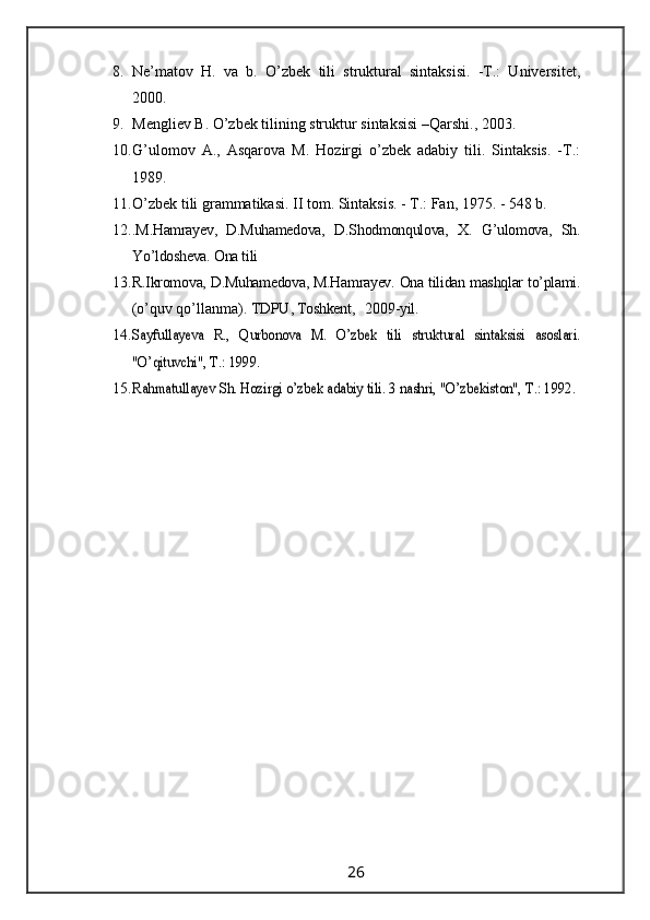 8. Ne’matov   H.   va   b.   O’zbek   tili   struktural   sintaksisi.   -T.:   Universitet,
2000.
9. Mengliev B. O’zbek tilining struktur sintaksisi –Qarshi., 2003.
10. G’ulomov   A.,   Asqarova   M.   Hozirgi   o’zbek   adabiy   tili.   Sintaksis.   -T.:
1989.
11. O’zbek tili grammatikasi. II tom. Sintaksis. - T.: Fan, 1975. - 548 b.
12. .M.Hamrayev,   D.Muhamedova,   D.Shodmonqulova,   X.   G’ulomova,   Sh.
Yo’ldosheva. Ona tili
13. R.Ikromova, D.Muhamedova, M.Hamrayev. Ona tilidan mashqlar to’plami.
(o’ quv qo’llanma).   TDPU , Toshkent,   200 9 -yil.
14.Sayfullayeva   R.,   Qurbonova   M.   O’zbek   tili   struktural   sintaksisi   asoslari.
"O’qituvchi", 	Т.: 1999.
15.	
Rahmatullayev Sh. Hozirgi o’zbek adabiy tili. 3	 nashri, "O’zbekiston", 	Т.: 1992.
                                                                 26                                                       