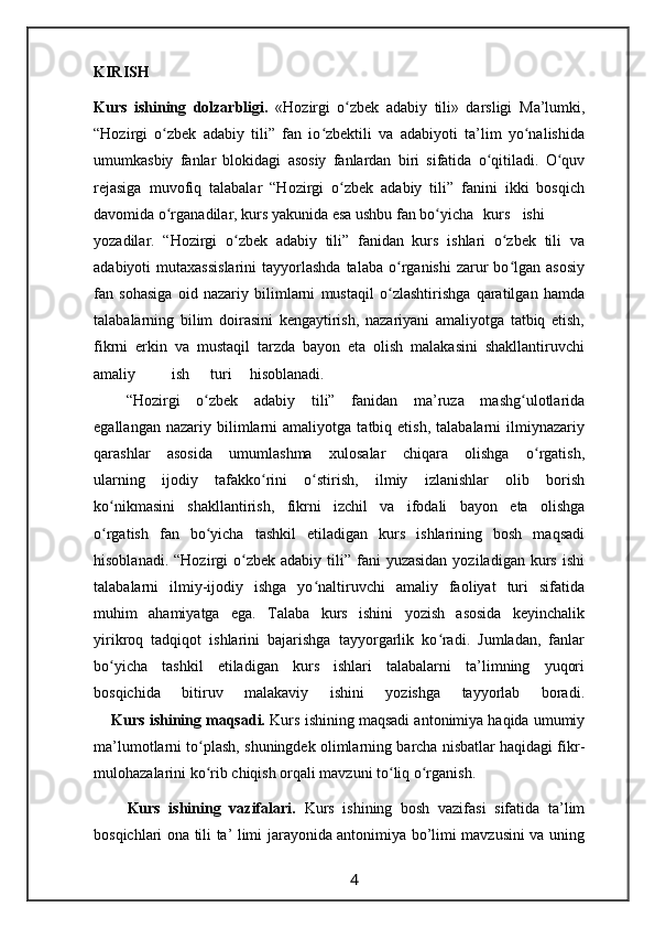 KIRISH
Kurs   ishining   dolzarbligi.   «Hozirgi   o zbek   adabiy   tili»   darsligi  ʻ Ma’lumki,
“Hozirgi   o zbek   adabiy   tili”   fan   io zbektili   va   adabiyoti   ta’lim   yo nalishida	
ʻ ʻ ʻ
umumkasbiy   fanlar   blokidagi   asosiy   fanlardan   biri   sifatida   o qitiladi.   O quv	
ʻ ʻ
rejasiga   muvofiq   talabalar   “Hozirgi   o zbek   adabiy   tili”   fanini   ikki   bosqich	
ʻ
davomida o rganadilar, kurs yakunida esa ushbu fan bo yicha	
ʻ ʻ kurs ishi
yozadilar.   “Hozirgi   o zbek   adabiy   tili”   fanidan   kurs   ishlari   o zbek   tili   va	
ʻ ʻ
adabiyoti   mutaxassislarini   tayyorlashda  talaba   o rganishi  zarur   bo lgan   asosiy	
ʻ ʻ
fan   sohasiga   oid   nazariy   bilimlarni   mustaqil   o zlashtirishga   qaratilgan   hamda
ʻ
talabalarning   bilim   doirasini   kengaytirish,   nazariyani   amaliyotga   tatbiq   etish,
fikrni   erkin   va   mustaqil   tarzda   bayon   eta   olish   malakasini   shakllantiruvchi
amaliy ish turi hisoblanadi.
    “Hozirgi   o zbek   adabiy   tili”   fanidan   ma’ruza   mashg ulotlarida	
ʻ ʻ
egallangan   nazariy  bilimlarni   amaliyotga   tatbiq  etish,   talabalarni   ilmiynazariy
qarashlar   asosida   umumlashma   xulosalar   chiqara   olishga   o rgatish,	
ʻ
ularning   ijodiy   tafakko rini   o stirish,   ilmiy   izlanishlar   olib   borish	
ʻ ʻ
ko nikmasini   shakllantirish,   fikrni   izchil   va   ifodali   bayon   eta   olishga	
ʻ
o rgatish   fan   bo yicha   tashkil   etiladigan   kurs   ishlarining   bosh   maqsadi
ʻ ʻ
hisoblanadi.  “Hozirgi  o zbek  adabiy tili”  fani   yuzasidan  yoziladigan  kurs  ishi	
ʻ
talabalarni   ilmiy-ijodiy   ishga   yo naltiruvchi   amaliy   faoliyat   turi   sifatida	
ʻ
muhim   ahamiyatga   ega.   Talaba   kurs   ishini   yozish   asosida   keyinchalik
yirikroq   tadqiqot   ishlarini   bajarishga   tayyorgarlik   ko radi.   Jumladan,   fanlar	
ʻ
bo yicha   tashkil   etiladigan   kurs   ishlari   talabalarni   ta’limning   yuqori	
ʻ
bosqichida   bitiruv   malakaviy   ishini   yozishga   tayyorlab   boradi.
     Kurs ishining maqsadi.  Kurs ishining maqsadi antonimiya haqida umumiy
ma’lumotlarni to plash, shuningdek olimlarning barcha nisbatlar haqidagi fikr-	
ʻ
mulohazalarini ko rib chiqish orqali mavzuni to liq o rganish.
ʻ ʻ ʻ
        Kurs   ishining   vazifalari.   Kurs   ishining   bosh   vazifasi   sifatida   ta’lim
bosqichlari ona tili ta’ limi jarayonida antonimiya bo’limi mavzusini va uning
                                                                 4                                                       