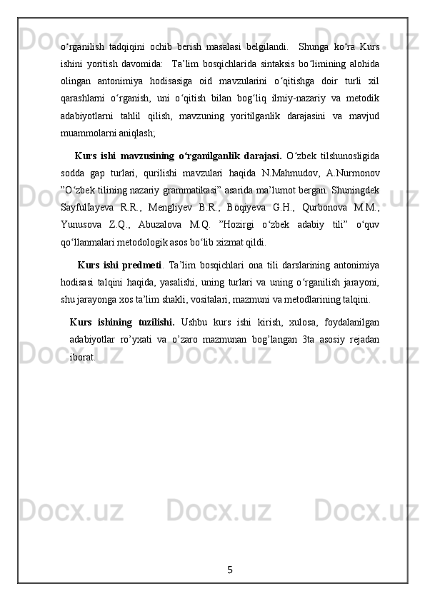 o rganilish   tadqiqini   ochib   berish   masalasi   belgilandi.     Shunga   ko ra   Kursʻ ʻ
ishini   yoritish   davomida:     Ta’lim   bosqichlarida   sintaksis   bo limining   alohida	
ʻ
olingan   antonimiya   hodisasiga   oid   mavzularini   o qitishga   doir   turli   xil	
ʻ
qarashlarni   o rganish,   uni   o qitish   bilan   bog liq   ilmiy-nazariy   va   metodik	
ʻ ʻ ʻ
adabiyotlarni   tahlil   qilish,   mavzuning   yoritilganlik   darajasini   va   mavjud
muammolarni aniqlash; 
      Kurs   ishi   mavzusining   o rganilganlik   darajasi.	
ʻ   O zbek   tilshunosligida	ʻ
sodda   gap   turlari,   qurilishi   mavzulari   haqida   N.Mahmudov,   A.Nurmonov
”O zbek tilining nazariy grammatikasi” asarida ma’lumot bergan. Shuningdek	
ʻ
SayfulIayeva   R.R.,   Mengliyev   B.R.,   Boqiyeva   G.H.,   Qurbonova   M.M.,
Yunusova   Z.Q.,   Abuzalova   M.Q.   ”Hozirgi   o zbek   adabiy   tili”   o quv	
ʻ ʻ
qo llanmalari metodologik asos bo lib xizmat qildi. 	
ʻ ʻ
        Kurs   ishi   predmeti .   Ta’lim   bosqichlari   ona   tili   darslarining   antonimiya
hodisasi   talqini   haqida,   yasalishi,   uning   turlari   va   uning   o rganilish   jarayoni,	
ʻ
shu jarayonga xos ta’lim shakli, vositalari, mazmuni va metodlarining talqini. 
Kurs   ishining   tuzilishi.   Ushbu   kurs   ishi   kirish,   xulosa,   foydalanilgan
adabiyotlar   ro’yxati   va   o’zaro   mazmunan   bog’langan   3ta   asosiy   rejadan
iborat.
                                                                 5                                                       