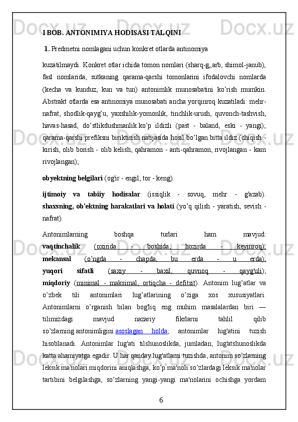 I BOB.  ANTONIMIYA HODISASI TALQINI
 1.   Predmetni nomlagani uchun konkret otlarda antinomiya
kuzatilmaydi. Konkret otlar ichida tomon nomlari (sharq-g„arb, shimol-janub),
fasl   nomlarida,   sutkaning   qarama-qarshi   tomonlarini   ifodalovchi   nomlarda
(kecha   va   kunduz,   kun   va   tun)   antonimlik   munosabatini   ko’rish   mumkin.
Abstrakt otlarda esa antinomiya munosabati ancha yorqinroq kuzatiladi: mehr-
nafrat,   shodlik-qayg’u,   yaxshilik-yomonlik,   tinchlik-urush,   quvonch-tashvish,
havas-hasad,   do’stlikdushmanlik.ko’p   ildizli   (past   -   baland,   eski   -   yangi);
qarama-qarshi prefiksni biriktirish natijasida hosil bo’lgan bitta ildiz (chiqish -
kirish, olib borish - olib kelish, qahramon - anti-qahramon, rivojlangan - kam
rivojlangan);
obyektning belgilari  (og'ir - engil, tor - keng).
ijtimoiy   va   tabiiy   hodisalar   (issiqlik   -   sovuq,   mehr   -   g'azab).
shaxsning,  ob'ektning harakatlari  va  holati   (yo’q qilish  -  yaratish,  sevish   -
nafrat).
Antonimlarning   boshqa   turlari   ham   mavjud:
vaqtinchalik   (oxirida   -   boshida,   hozirda   -   keyinroq);
mekansal   (o’ngda   -   chapda,   bu   erda   -   u   erda);
yuqori   sifatli   (saxiy   -   baxil,   quvnoq   -   qayg'uli );
miqdoriy   ( minimal   -   maksimal,   ortiqcha   -   defitsit ).   Antonim   lug’atlar   va
o’zbek   tili   antonimlari   lug’atlarining   o’ziga   xos   xususiyatlari.
Antonimlarni   o’rganish   bilan   bog'liq   eng   muhim   masalalardan   biri   —
tilimizdagi   mavjud   nazariy   fikrlarni   tahlil   qilib
so’zlarning   antonimligini   asoslagan   holda ,   antonimlar   lug'atini   tuzish
hisoblanadi.   Antonimlar   lug'ati   tilshunoslikda,   jumladan,   lug'atshunoslikda
katta ahamiyatga egadir. U har qanday lug'atlarni tuzishda, antonim so’zlarning
leksik ma'nolari miqdorini aniqlashga, ko’p ma'noli so’zlardagi leksik ma'nolar
tartibini   belgilashga,   so’zlarning   yangi-yangi   ma'nolarini   ochishga   yordam
                                                                 6                                                       