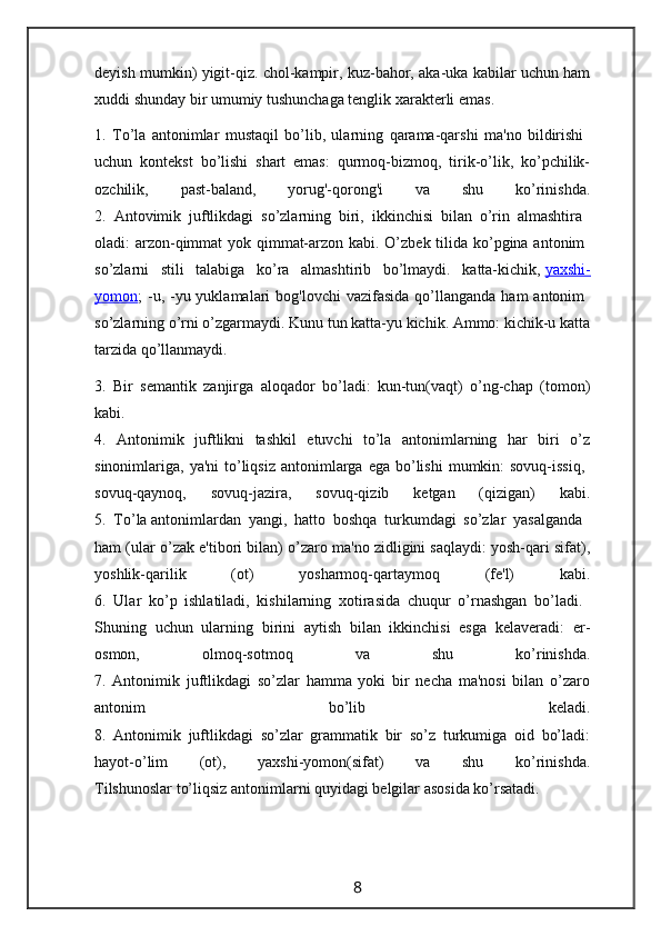 deyish mumkin) yigit-qiz. chol-kampir, kuz-bahor, aka-uka kabilar uchun ham
xuddi shunday bir umumiy tushunchaga tenglik xarakterli emas.
1.   To’la   antonimlar   mustaqil   bo’lib,   ularning   qarama-qarshi   ma'no   bildirishi  
uchun   kontekst   bo’lishi   shart   emas:   qurmoq-bizmoq,   tirik-o’lik,   ko’pchilik-
ozchilik,   past-baland,   yorug'-qorong'i   va   shu   ko’rinishda.
2.   Antovimik   juftlikdagi   so’zlarning   biri,   ikkinchisi   bilan   o’rin   almashtira  
oladi: arzon-qimmat  yok qimmat-arzon kabi. O’zbek tilida ko’pgina antonim  
so’zlarni   stili   talabiga   ko’ra   almashtirib   bo’lmaydi.   katta-kichik,   yaxshi-
yomon ;  -u, -yu yuklamalari   bog'lovchi  vazifasida  qo’llanganda  ham  antonim  
so’zlarning o’rni o’zgarmaydi. Kunu tun katta-yu kichik. Ammo: kichik-u katta
tarzida qo’llanmaydi.
3.   Bir   semantik   zanjirga   aloqador   bo’ladi:   kun-tun(vaqt)   o’ng-chap   (tomon)
kabi.
4.   Antonimik   juftlikni   tashkil   etuvchi   to’la   antonimlarning   har   biri   o’z
sinonimlariga, ya'ni  to’liqsiz   antonimlarga  ega  bo’lishi   mumkin:  sovuq-issiq,  
sovuq-qaynoq,   sovuq-jazira,   sovuq-qizib   ketgan   (qizigan)   kabi.
5.   To’la   antonimlardan   yangi,   hatto   boshqa   turkumdagi   so’zlar   yasalganda  
ham (ular o’zak e'tibori bilan) o’zaro ma'no zidligini saqlaydi: yosh-qari sifat),
yoshlik-qarilik   (ot)   yosharmoq-qartaymoq   (fe'l)   kabi.
6.   Ular   ko’p   ishlatiladi,   kishilarning   xotirasida   chuqur   o’rnashgan   bo’ladi.  
Shuning   uchun   ularning   birini   aytish   bilan   ikkinchisi   esga   kelaveradi:   er-
osmon,   olmoq-sotmoq   va   shu   ko’rinishda.
7.   Antonimik   juftlikdagi   so’zlar   hamma   yoki   bir   necha   ma'nosi   bilan   o’zaro
antonim   bo’lib   keladi.
8.   Antonimik   juftlikdagi   so’zlar   grammatik   bir   so’z   turkumiga   oid   bo’ladi:
hayot-o’lim   (ot),   yaxshi-yomon(sifat)   va   shu   ko’rinishda.
Tilshunoslar to’liqsiz antonimlarni quyidagi belgilar asosida ko’rsatadi.
                                                                 8                                                       