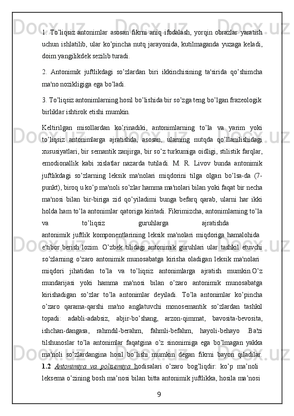 1.   To’liqsiz   antonimlar   asosan   fikrni   aniq   ifodalash,   yorqin   obrazlar   yaratish
uchun   ishlatilib,   ular   ko’pincha   nutq   jarayonida,   kutilmaganda   yuzaga   keladi,
doim yangilikdek sezilib turadi.
2.   Antonimik   juftlikdagi   so’zlardan   biri   ikkinchisining   ta'sirida   qo’shimcha
ma'no nozikligiga ega bo’ladi.
3. To’liqsiz antonimlarning hosil bo’lishida bir so’zga teng bo’lgan frazeologik
birliklar ishtirok etishi mumkin.
Keltirilgan   misollardan   ko’rinadiki,   antonimlarning   to’la   va   yarim   yoki
to’liqsiz   antonimlarga   ajratishda,   asosan,   ularning   nutqda   qo’llanilishidagi
xususiyatlari, bir semantik zanjirga, bir so’z turkumiga oidligi, stilistik farqlar,
emodionallik   kabi   xislatlar   nazarda   tutiladi.   M.   R.   Livov   bunda   antonimik
juftlikdagi   so’zlarning   leksik   ma'nolari   miqdorini   tilga   olgan   bo’lsa-da   (7-
punkt), biroq u ko’p ma'noli so’zlar hamma ma'nolari bilan yoki faqat bir necha
ma'nosi   bilan   bir-biriga   zid   qo’yiladimi   bunga   befarq   qarab,   ularni   har   ikki
holda ham to’la antonimlar qatoriga kiritadi. Fikrimizcha, antonimlarning to’la
va   to’liqsiz   guruhlarga   ajratishda  
antonimik   juftlik   komponentlarining   leksik   ma'nolari   miqdoriga   hamalohida  
e'tibor   berish   lozim.   O’zbek   tilidagi   antonimik   guruhlari   ular   tashkil   etuvchi
so’zlarning   o’zaro   antonimik   munosabatga   kirisha   oladigan   leksik   ma'nolari  
miqdori   jihatidan   to’la   va   to’liqsiz   antonimlarga   ajratish   mumkin.O’z
mundarijasi   yoki   hamma   ma'nosi   bilan   o’zaro   antonimik   munosabatga
kirishadigan   so’zlar   to’la   antonimlar   deyiladi.   To’la   antonimlar   ko’pincha
o’zaro   qarama-qarshi   ma'no   anglatuvchi   monosemantik   so’zlardan   tashkil
topadi:   adabli-adabsiz,   abjir-bo’shang,   arzon-qimmat,   bavosita-bevosita,
ishchan-dangasa,   rahmdil-berahm,   fahmli-befahm,   hayoli-behayo   .Ba'zi
tilshunoslar   to’la   antonimlar   faqatgina   o’z   sinonimiga   ega   bo’lmagan   yakka
ma'noli   so’zlardangina   hosil   bo’lishi   mumkin   degan   fikrni   bayon   qiladilar.
1.2   Antonimiya   va   polisemiya      h   odisalari   o’zaro   bog’liqdir:   ko’p   ma’noli  
leksema o’zining bosh ma’nosi bilan bitta antonimik juftlikka, hosila ma’nosi  
                                                                 9