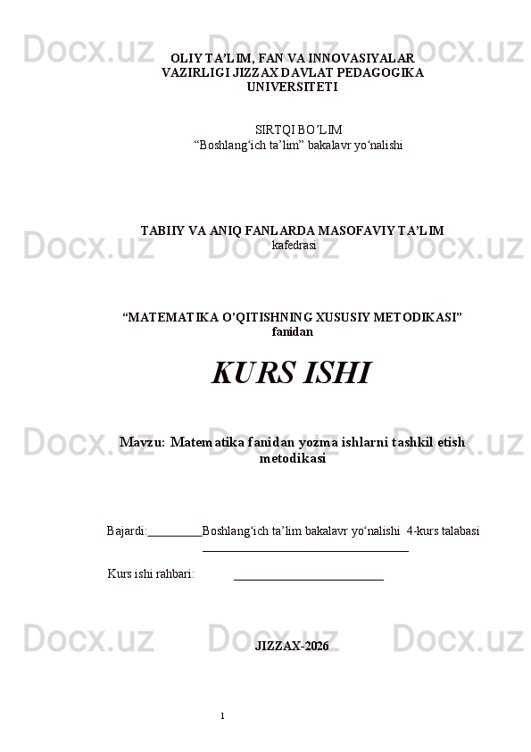 1OLIY   TA’LIM,   FAN   VA   INNOVASIYALAR
VAZIRLIGI JIZZAX DAVLAT PEDAGOGIKA
UNIVERSITETI
SIRTQI BO’LIM  
“Boshlang ichʻ   ta’lim”   bakalavr  yo nalishi	ʻ
TABIIY VA ANIQ FANLARDA MASOFAVIY TA’LIM
  kafedrasi
“MATEMATIKA O’QITISHNING XUSUSIY METODIKASI”  
fanidan
KURS   ISHI
Mavzu:   Matematika fanidan yozma ishlarni tashkil etish
metodikasi
Bajardi:                         Boshlang ich	
ʻ   ta’lim   bakalavr   yo nalishi 	ʻ  4-kurs talabasi  
_________________________________
Kurs   ishi   rahbari: ________________________
JIZZAX- 202 6 