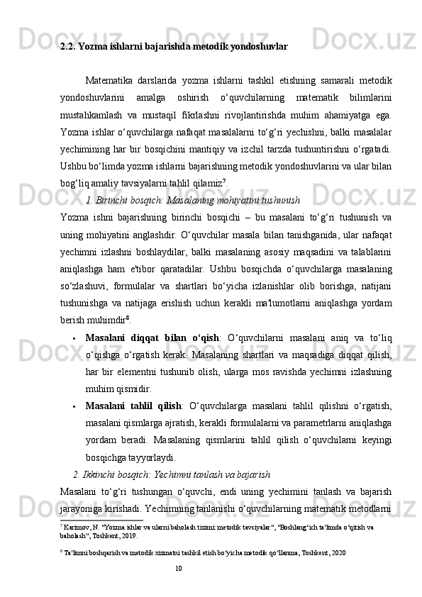 102.2. Yozma ishlarni bajarishda metodik yondoshuvlar
Matematika   darslarida   yozma   ishlarni   tashkil   etishning   samarali   metodik
yondoshuvlarini   amalga   oshirish   o‘quvchilarning   matematik   bilimlarini
mustahkamlash   va   mustaqil   fikrlashni   rivojlantirishda   muhim   ahamiyatga   ega.
Yozma ishlar o‘quvchilarga nafaqat masalalarni to‘g‘ri yechishni, balki masalalar
yechimining   har   bir   bosqichini   mantiqiy   va   izchil   tarzda   tushuntirishni   o‘rgatadi.
Ushbu bo‘limda yozma ishlarni bajarishning metodik yondoshuvlarini va ular bilan
bog‘liq amaliy tavsiyalarni tahlil qilamiz 7
.
1.  Birinchi bosqich: Masalaning mohiyatini tushunish
Yozma   ishni   bajarishning   birinchi   bosqichi   –   bu   masalani   to‘g‘ri   tushunish   va
uning   mohiyatini   anglashdir.   O‘quvchilar   masala   bilan   tanishganida,   ular   nafaqat
yechimni   izlashni   boshlaydilar,   balki   masalaning   asosiy   maqsadini   va   talablarini
aniqlashga   ham   e'tibor   qaratadilar.   Ushbu   bosqichda   o‘quvchilarga   masalaning
so‘zlashuvi,   formulalar   va   shartlari   bo‘yicha   izlanishlar   olib   borishga,   natijani
tushunishga   va   natijaga   erishish   uchun   kerakli   ma'lumotlarni   aniqlashga   yordam
berish muhimdir 8
.
 Masalani   diqqat   bilan   o‘qish :   O‘quvchilarni   masalani   aniq   va   to‘liq
o‘qishga   o‘rgatish   kerak.   Masalaning   shartlari   va   maqsadiga   diqqat   qilish,
har   bir   elementni   tushunib   olish,   ularga   mos   ravishda   yechimni   izlashning
muhim qismidir.
 Masalani   tahlil   qilish :   O‘quvchilarga   masalani   tahlil   qilishni   o‘rgatish,
masalani qismlarga ajratish, kerakli formulalarni va parametrlarni aniqlashga
yordam   beradi.   Masalaning   qismlarini   tahlil   qilish   o‘quvchilarni   keyingi
bosqichga tayyorlaydi.
2.  Ikkinchi bosqich: Yechimni tanlash va bajarish
Masalani   to‘g‘ri   tushungan   o‘quvchi,   endi   uning   yechimini   tanlash   va   bajarish
jarayoniga kirishadi. Yechimning tanlanishi o‘quvchilarning matematik metodlarni
7
  Karimov, N. "Yozma ishlar va ularni baholash tizimi: metodik tavsiyalar", "Boshlang‘ich ta'limda o‘qitish va 
baholash", Toshkent, 2019.
8
  Ta'limni boshqarish va metodik xizmatni tashkil etish bo‘yicha metodik qo‘llanma, Toshkent, 2020 