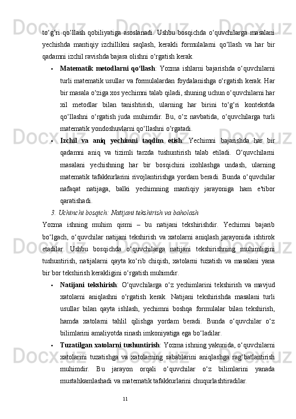 11to‘g‘ri   qo‘llash   qobiliyatiga   asoslanadi.   Ushbu   bosqichda   o‘quvchilarga   masalani
yechishda   mantiqiy   izchillikni   saqlash,   kerakli   formulalarni   qo‘llash   va   har   bir
qadamni izchil ravishda bajara olishni o‘rgatish kerak.
 Matematik   metodlarni   qo‘llash :   Yozma   ishlarni   bajarishda   o‘quvchilarni
turli matematik usullar va formulalardan foydalanishga o‘rgatish kerak. Har
bir masala o‘ziga xos yechimni talab qiladi, shuning uchun o‘quvchilarni har
xil   metodlar   bilan   tanishtirish,   ularning   har   birini   to‘g‘ri   kontekstda
qo‘llashni   o‘rgatish   juda   muhimdir.   Bu,   o‘z   navbatida,   o‘quvchilarga   turli
matematik yondoshuvlarni qo‘llashni o‘rgatadi.
 Izchil   va   aniq   yechimni   taqdim   etish :   Yechimni   bajarishda   har   bir
qadamni   aniq   va   tizimli   tarzda   tushuntirish   talab   etiladi.   O‘quvchilarni
masalani   yechishning   har   bir   bosqichini   izohlashga   undash,   ularning
matematik tafakkurlarini rivojlantirishga yordam beradi. Bunda o‘quvchilar
nafaqat   natijaga,   balki   yechimning   mantiqiy   jarayoniga   ham   e'tibor
qaratishadi.
3.  Uchinchi bosqich: Natijani tekshirish va baholash
Yozma   ishning   muhim   qismi   –   bu   natijani   tekshirishdir.   Yechimni   bajarib
bo‘lgach,   o‘quvchilar   natijani   tekshirish   va   xatolarni   aniqlash   jarayonida   ishtirok
etadilar.   Ushbu   bosqichda   o‘quvchilarga   natijani   tekshirishning   muhimligini
tushuntirish,   natijalarni   qayta   ko‘rib   chiqish,   xatolarni   tuzatish   va   masalani   yana
bir bor tekshirish kerakligini o‘rgatish muhimdir.
 Natijani   tekshirish :   O‘quvchilarga   o‘z   yechimlarini   tekshirish   va   mavjud
xatolarni   aniqlashni   o‘rgatish   kerak.   Natijani   tekshirishda   masalani   turli
usullar   bilan   qayta   ishlash,   yechimni   boshqa   formulalar   bilan   tekshirish,
hamda   xatolarni   tahlil   qilishga   yordam   beradi.   Bunda   o‘quvchilar   o‘z
bilimlarini amaliyotda sinash imkoniyatiga ega bo‘ladilar.
 Tuzatilgan xatolarni tushuntirish : Yozma ishning yakunida, o‘quvchilarni
xatolarini   tuzatishga   va   xatolarning   sabablarini   aniqlashga   rag‘batlantirish
muhimdir.   Bu   jarayon   orqali   o‘quvchilar   o‘z   bilimlarini   yanada
mustahkamlashadi va matematik tafakkurlarini chuqurlashtiradilar. 