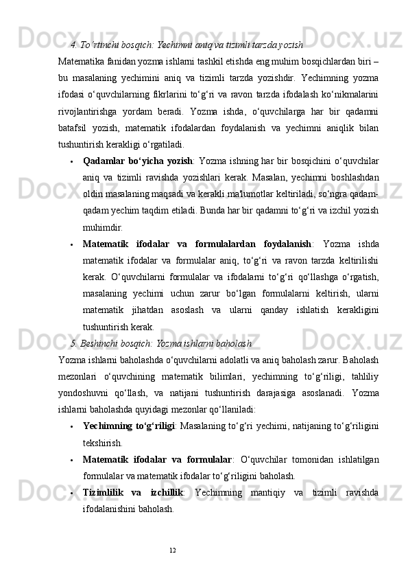 124.  To‘rtinchi bosqich: Yechimni aniq va tizimli tarzda yozish
Matematika fanidan yozma ishlarni tashkil etishda eng muhim bosqichlardan biri –
bu   masalaning   yechimini   aniq   va   tizimli   tarzda   yozishdir.   Yechimning   yozma
ifodasi   o‘quvchilarning   fikrlarini   to‘g‘ri   va   ravon   tarzda   ifodalash   ko‘nikmalarini
rivojlantirishga   yordam   beradi.   Yozma   ishda,   o‘quvchilarga   har   bir   qadamni
batafsil   yozish,   matematik   ifodalardan   foydalanish   va   yechimni   aniqlik   bilan
tushuntirish kerakligi o‘rgatiladi.
 Qadamlar  bo‘yicha  yozish :  Yozma  ishning  har  bir  bosqichini  o‘quvchilar
aniq   va   tizimli   ravishda   yozishlari   kerak.   Masalan,   yechimni   boshlashdan
oldin masalaning maqsadi va kerakli ma'lumotlar keltiriladi, so‘ngra qadam-
qadam yechim taqdim etiladi. Bunda har bir qadamni to‘g‘ri va izchil yozish
muhimdir.
 Matematik   ifodalar   va   formulalardan   foydalanish :   Yozma   ishda
matematik   ifodalar   va   formulalar   aniq,   to‘g‘ri   va   ravon   tarzda   keltirilishi
kerak.   O‘quvchilarni   formulalar   va   ifodalarni   to‘g‘ri   qo‘llashga   o‘rgatish,
masalaning   yechimi   uchun   zarur   bo‘lgan   formulalarni   keltirish,   ularni
matematik   jihatdan   asoslash   va   ularni   qanday   ishlatish   kerakligini
tushuntirish kerak.
5.  Beshinchi bosqich: Yozma ishlarni baholash
Yozma ishlarni baholashda o‘quvchilarni adolatli va aniq baholash zarur. Baholash
mezonlari   o‘quvchining   matematik   bilimlari,   yechimning   to‘g‘riligi,   tahliliy
yondoshuvni   qo‘llash,   va   natijani   tushuntirish   darajasiga   asoslanadi.   Yozma
ishlarni baholashda quyidagi mezonlar qo‘llaniladi:
 Yechimning to‘g‘riligi : Masalaning to‘g‘ri yechimi, natijaning to‘g‘riligini
tekshirish.
 Matematik   ifodalar   va   formulalar :   O‘quvchilar   tomonidan   ishlatilgan
formulalar va matematik ifodalar to‘g‘riligini baholash.
 Tizimlilik   va   izchillik :   Yechimning   mantiqiy   va   tizimli   ravishda
ifodalanishini baholash. 