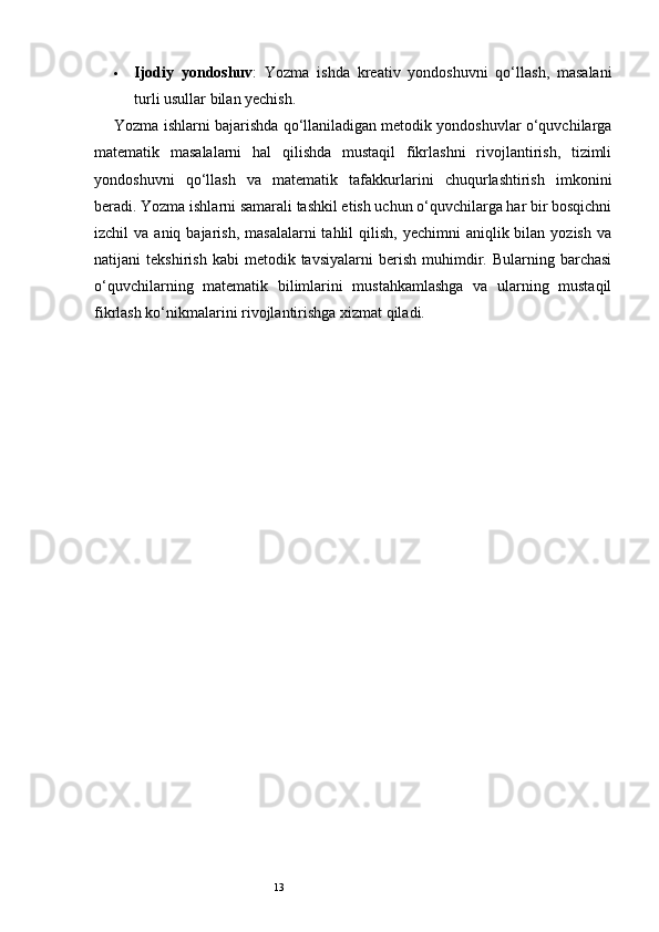 13 Ijodiy   yondoshuv :   Yozma   ishda   kreativ   yondoshuvni   qo‘llash,   masalani
turli usullar bilan yechish.
Yozma ishlarni bajarishda qo‘llaniladigan metodik yondoshuvlar o‘quvchilarga
matematik   masalalarni   hal   qilishda   mustaqil   fikrlashni   rivojlantirish,   tizimli
yondoshuvni   qo‘llash   va   matematik   tafakkurlarini   chuqurlashtirish   imkonini
beradi. Yozma ishlarni samarali tashkil etish uchun o‘quvchilarga har bir bosqichni
izchil  va  aniq  bajarish,  masalalarni  tahlil   qilish,  yechimni   aniqlik bilan  yozish  va
natijani   tekshirish   kabi   metodik  tavsiyalarni   berish   muhimdir.  Bularning   barchasi
o‘quvchilarning   matematik   bilimlarini   mustahkamlashga   va   ularning   mustaqil
fikrlash ko‘nikmalarini rivojlantirishga xizmat qiladi. 