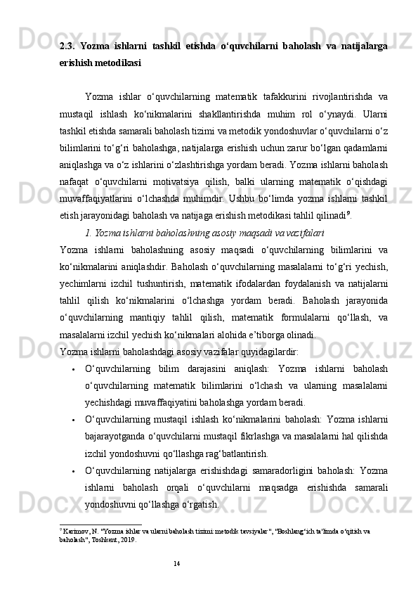 142.3.   Yozma   ishlarni   tashkil   etishda   o‘quvchilarni   baholash   va   natijalarga
erishish metodikasi
Yozma   ishlar   o‘quvchilarning   matematik   tafakkurini   rivojlantirishda   va
mustaqil   ishlash   ko‘nikmalarini   shakllantirishda   muhim   rol   o‘ynaydi.   Ularni
tashkil etishda samarali baholash tizimi va metodik yondoshuvlar o‘quvchilarni o‘z
bilimlarini to‘g‘ri baholashga, natijalarga erishish uchun zarur bo‘lgan qadamlarni
aniqlashga va o‘z ishlarini o‘zlashtirishga yordam beradi. Yozma ishlarni baholash
nafaqat   o‘quvchilarni   motivatsiya   qilish,   balki   ularning   matematik   o‘qishdagi
muvaffaqiyatlarini   o‘lchashda   muhimdir.   Ushbu   bo‘limda   yozma   ishlarni   tashkil
etish jarayonidagi baholash va natijaga erishish metodikasi tahlil qilinadi 9
.
1.  Yozma ishlarni baholashning asosiy maqsadi va vazifalari
Yozma   ishlarni   baholashning   asosiy   maqsadi   o‘quvchilarning   bilimlarini   va
ko‘nikmalarini   aniqlashdir.   Baholash   o‘quvchilarning   masalalarni   to‘g‘ri   yechish,
yechimlarni   izchil   tushuntirish,   matematik   ifodalardan   foydalanish   va   natijalarni
tahlil   qilish   ko‘nikmalarini   o‘lchashga   yordam   beradi.   Baholash   jarayonida
o‘quvchilarning   mantiqiy   tahlil   qilish,   matematik   formulalarni   qo‘llash,   va
masalalarni izchil yechish ko‘nikmalari alohida e’tiborga olinadi.
Yozma ishlarni baholashdagi asosiy vazifalar quyidagilardir:
 O‘quvchilarning   bilim   darajasini   aniqlash:   Yozma   ishlarni   baholash
o‘quvchilarning   matematik   bilimlarini   o‘lchash   va   ularning   masalalarni
yechishdagi muvaffaqiyatini baholashga yordam beradi.
 O‘quvchilarning   mustaqil   ishlash   ko‘nikmalarini   baholash:   Yozma   ishlarni
bajarayotganda o‘quvchilarni mustaqil fikrlashga va masalalarni hal qilishda
izchil yondoshuvni qo‘llashga rag‘batlantirish.
 O‘quvchilarning   natijalarga   erishishdagi   samaradorligini   baholash:   Yozma
ishlarni   baholash   orqali   o‘quvchilarni   maqsadga   erishishda   samarali
yondoshuvni qo‘llashga o‘rgatish.
9
  Karimov, N. "Yozma ishlar va ularni baholash tizimi: metodik tavsiyalar", "Boshlang‘ich ta'limda o‘qitish va 
baholash", Toshkent, 2019. 