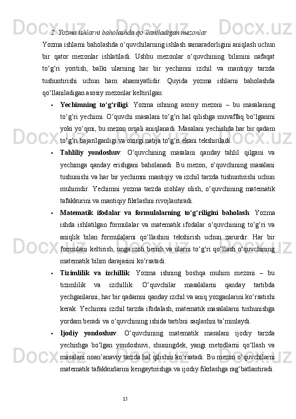 152.  Yozma ishlarni baholashda qo‘llaniladigan mezonlar
Yozma ishlarni baholashda o‘quvchilarning ishlash samaradorligini aniqlash uchun
bir   qator   mezonlar   ishlatiladi.   Ushbu   mezonlar   o‘quvchining   bilimini   nafaqat
to‘g‘ri   yoritish,   balki   ularning   har   bir   yechimni   izchil   va   mantiqiy   tarzda
tushuntirishi   uchun   ham   ahamiyatlidir.   Quyida   yozma   ishlarni   baholashda
qo‘llaniladigan asosiy mezonlar keltirilgan:
 Yechimning   to‘g‘riligi :   Yozma   ishning   asosiy   mezoni   –   bu   masalaning
to‘g‘ri yechimi. O‘quvchi masalani to‘g‘ri hal qilishga muvaffaq bo‘lganmi
yoki yo‘qmi, bu mezon orqali aniqlanadi. Masalani yechishda har bir qadam
to‘g‘ri bajarilganligi va oxirgi natija to‘g‘ri ekani tekshiriladi.
 Tahliliy   yondoshuv :   O‘quvchining   masalani   qanday   tahlil   qilgani   va
yechimga   qanday   erishgani   baholanadi.   Bu   mezon,   o‘quvchining   masalani
tushunishi va har bir yechimni mantiqiy va izchil tarzda tushuntirishi uchun
muhimdir.   Yechimni   yozma   tarzda   izohlay   olish,   o‘quvchining   matematik
tafakkurini va mantiqiy fikrlashni rivojlantiradi.
 Matematik   ifodalar   va   formulalarning   to‘g‘riligini   baholash :   Yozma
ishda   ishlatilgan   formulalar   va   matematik   ifodalar   o‘quvchining   to‘g‘ri   va
aniqlik   bilan   formulalarni   qo‘llashini   tekshirish   uchun   zarurdir.   Har   bir
formulani keltirish, unga izoh berish va ularni to‘g‘ri qo‘llash o‘quvchining
matematik bilim darajasini ko‘rsatadi.
 Tizimlilik   va   izchillik :   Yozma   ishning   boshqa   muhim   mezoni   –   bu
tizimlilik   va   izchillik.   O‘quvchilar   masalalarni   qanday   tartibda
yechganlarini, har bir qadamni qanday izchil va aniq yozganlarini ko‘rsatishi
kerak. Yechimni izchil tarzda ifodalash, matematik masalalarni tushunishga
yordam beradi va o‘quvchining ishida tartibni saqlashni ta’minlaydi.
 Ijodiy   yondoshuv :   O‘quvchining   matematik   masalani   ijodiy   tarzda
yechishga   bo‘lgan   yondoshuvi,   shuningdek,   yangi   metodlarni   qo‘llash   va
masalani noan’anaviy tarzda hal qilishni ko‘rsatadi. Bu mezon o‘quvchilarni
matematik tafakkurlarini kengaytirishga va ijodiy fikrlashga rag‘batlantiradi. 