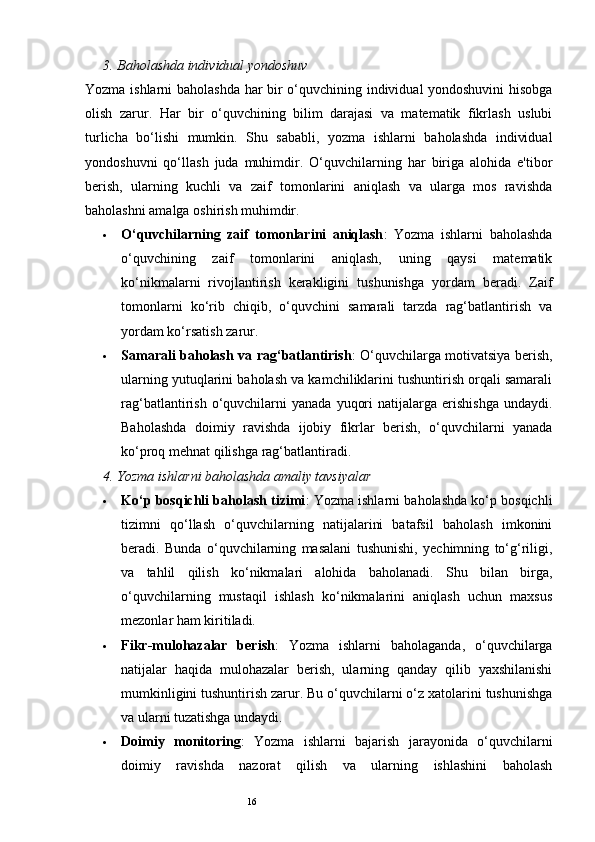 163.  Baholashda individual yondoshuv
Yozma ishlarni baholashda har bir o‘quvchining individual yondoshuvini hisobga
olish   zarur.   Har   bir   o‘quvchining   bilim   darajasi   va   matematik   fikrlash   uslubi
turlicha   bo‘lishi   mumkin.   Shu   sababli,   yozma   ishlarni   baholashda   individual
yondoshuvni   qo‘llash   juda   muhimdir.   O‘quvchilarning   har   biriga   alohida   e'tibor
berish,   ularning   kuchli   va   zaif   tomonlarini   aniqlash   va   ularga   mos   ravishda
baholashni amalga oshirish muhimdir.
 O‘quvchilarning   zaif   tomonlarini   aniqlash :   Yozma   ishlarni   baholashda
o‘quvchining   zaif   tomonlarini   aniqlash,   uning   qaysi   matematik
ko‘nikmalarni   rivojlantirish   kerakligini   tushunishga   yordam   beradi.   Zaif
tomonlarni   ko‘rib   chiqib,   o‘quvchini   samarali   tarzda   rag‘batlantirish   va
yordam ko‘rsatish zarur.
 Samarali baholash va rag‘batlantirish : O‘quvchilarga motivatsiya berish,
ularning yutuqlarini baholash va kamchiliklarini tushuntirish orqali samarali
rag‘batlantirish  o‘quvchilarni  yanada   yuqori  natijalarga  erishishga  undaydi.
Baholashda   doimiy   ravishda   ijobiy   fikrlar   berish,   o‘quvchilarni   yanada
ko‘proq mehnat qilishga rag‘batlantiradi.
4.  Yozma ishlarni baholashda amaliy tavsiyalar
 Ko‘p bosqichli baholash tizimi : Yozma ishlarni baholashda ko‘p bosqichli
tizimni   qo‘llash   o‘quvchilarning   natijalarini   batafsil   baholash   imkonini
beradi.   Bunda   o‘quvchilarning   masalani   tushunishi,   yechimning   to‘g‘riligi,
va   tahlil   qilish   ko‘nikmalari   alohida   baholanadi.   Shu   bilan   birga,
o‘quvchilarning   mustaqil   ishlash   ko‘nikmalarini   aniqlash   uchun   maxsus
mezonlar ham kiritiladi.
 Fikr-mulohazalar   berish :   Yozma   ishlarni   baholaganda,   o‘quvchilarga
natijalar   haqida   mulohazalar   berish,   ularning   qanday   qilib   yaxshilanishi
mumkinligini tushuntirish zarur. Bu o‘quvchilarni o‘z xatolarini tushunishga
va ularni tuzatishga undaydi.
 Doimiy   monitoring :   Yozma   ishlarni   bajarish   jarayonida   o‘quvchilarni
doimiy   ravishda   nazorat   qilish   va   ularning   ishlashini   baholash 