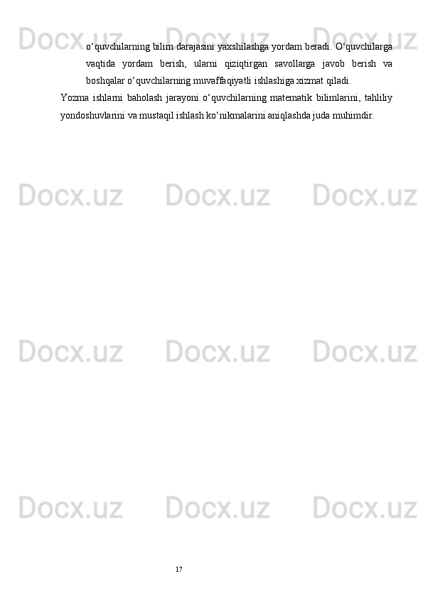 17o‘quvchilarning bilim darajasini yaxshilashga yordam beradi. O‘quvchilarga
vaqtida   yordam   berish,   ularni   qiziqtirgan   savollarga   javob   berish   va
boshqalar o‘quvchilarning muvaffaqiyatli ishlashiga xizmat qiladi.
Yozma   ishlarni   baholash   jarayoni   o‘quvchilarning   matematik   bilimlarini,   tahliliy
yondoshuvlarini va mustaqil ishlash ko‘nikmalarini aniqlashda juda muhimdir.  