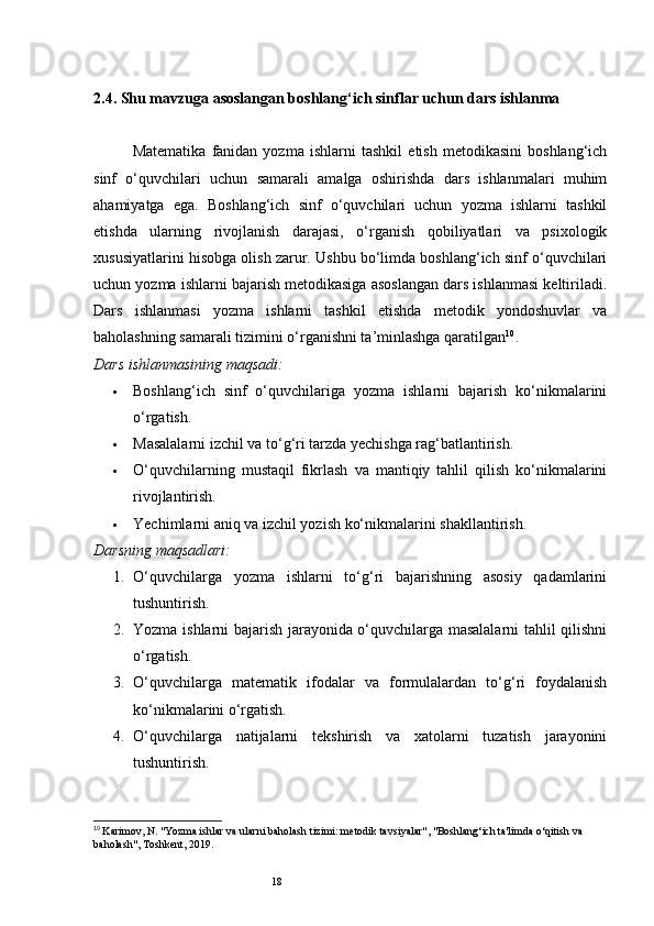 182.4. Shu mavzuga asoslangan boshlang‘ich sinflar uchun dars ishlanma
Matematika   fanidan   yozma   ishlarni   tashkil   etish   metodikasini   boshlang‘ich
sinf   o‘quvchilari   uchun   samarali   amalga   oshirishda   dars   ishlanmalari   muhim
ahamiyatga   ega.   Boshlang‘ich   sinf   o‘quvchilari   uchun   yozma   ishlarni   tashkil
etishda   ularning   rivojlanish   darajasi,   o‘rganish   qobiliyatlari   va   psixologik
xususiyatlarini hisobga olish zarur. Ushbu bo‘limda boshlang‘ich sinf o‘quvchilari
uchun yozma ishlarni bajarish metodikasiga asoslangan dars ishlanmasi keltiriladi.
Dars   ishlanmasi   yozma   ishlarni   tashkil   etishda   metodik   yondoshuvlar   va
baholashning samarali tizimini o‘rganishni ta’minlashga qaratilgan 10
.
Dars ishlanmasining maqsadi:
 Boshlang‘ich   sinf   o‘quvchilariga   yozma   ishlarni   bajarish   ko‘nikmalarini
o‘rgatish.
 Masalalarni izchil va to‘g‘ri tarzda yechishga rag‘batlantirish.
 O‘quvchilarning   mustaqil   fikrlash   va   mantiqiy   tahlil   qilish   ko‘nikmalarini
rivojlantirish.
 Yechimlarni aniq va izchil yozish ko‘nikmalarini shakllantirish.
Darsning maqsadlari:
1. O‘quvchilarga   yozma   ishlarni   to‘g‘ri   bajarishning   asosiy   qadamlarini
tushuntirish.
2. Yozma ishlarni bajarish jarayonida o‘quvchilarga masalalarni tahlil qilishni
o‘rgatish.
3. O‘quvchilarga   matematik   ifodalar   va   formulalardan   to‘g‘ri   foydalanish
ko‘nikmalarini o‘rgatish.
4. O‘quvchilarga   natijalarni   tekshirish   va   xatolarni   tuzatish   jarayonini
tushuntirish.
10
  Karimov, N. "Yozma ishlar va ularni baholash tizimi: metodik tavsiyalar", "Boshlang‘ich ta'limda o‘qitish va 
baholash", Toshkent, 2019. 
