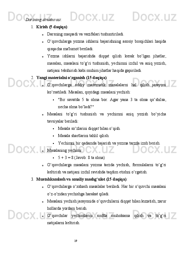 19Darsning strukturasi:
1. Kirish (5 daqiqa) :
o Darsning maqsadi va vazifalari tushuntiriladi.
o O‘quvchilarga   yozma   ishlarni   bajarishning   asosiy   bosqichlari   haqida
qisqacha ma'lumot beriladi.
o Yozma   ishlarni   bajarishda   diqqat   qilish   kerak   bo‘lgan   jihatlar,
masalan,   masalani   to‘g‘ri   tushunish,   yechimni   izchil   va   aniq   yozish,
natijani tekshirish kabi muhim jihatlar haqida gapiriladi.
2. Yangi materialni o‘rganish (15 daqiqa) :
o O‘quvchilarga   oddiy   matematik   masalalarni   hal   qilish   jarayoni
ko‘rsatiladi.  Masalan, quyidagi masalani yechish:
 "Bir   savatda   5   ta   olma   bor.   Agar   yana   3   ta   olma   qo‘shilsa,
necha olma bo‘ladi?"
o Masalani   to‘g‘ri   tushunish   va   yechimni   aniq   yozish   bo‘yicha
tavsiyalar beriladi:
 Masala so‘zlarini diqqat bilan o‘qish.
 Masala shartlarini tahlil qilish.
 Yechimni bir qadamda bajarish va yozma tarzda izoh berish.
o Masalaning yechimi:
 5 + 3 = 8 (Javob: 8 ta olma)
o O‘quvchilarga   masalani   yozma   tarzda   yechish,   formulalarni   to‘g‘ri
keltirish va natijani izchil ravishda taqdim etishni o‘rgatish.
3. Mustahkamlash va amaliy mashg‘ulot (15 daqiqa) :
o O‘quvchilarga o‘xshash masalalar beriladi. Har bir o‘quvchi masalani
o‘z-o‘zidan yechishga harakat qiladi.
o Masalani yechish jarayonida o‘quvchilarni diqqat bilan kuzatish, zarur
hollarda yordam berish.
o O‘quvchilar   yechimlarini   sinfda   muhokama   qilish   va   to‘g‘ri
natijalarni keltirish. 