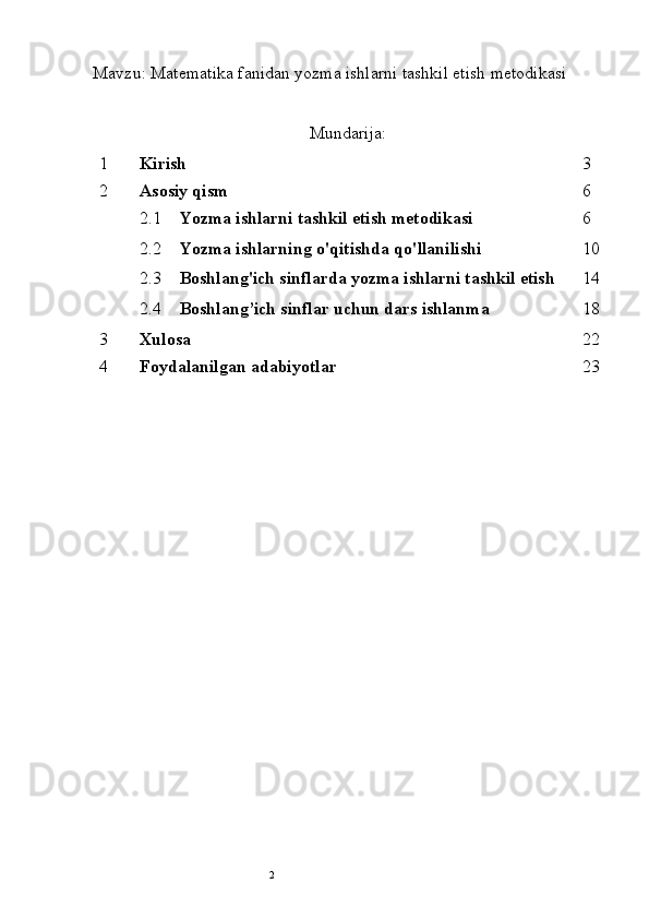 2Mavzu: Matematika fanidan yozma ishlarni tashkil etish metodikasi 
Mundarija:
1 Kirish 3
2 Asosiy qism 6
2.1 Yozma ishlarni tashkil etish metodikasi 6
2.2 Yozma ishlarning o'qitishda qo'llanilishi 10
2.3 Boshlang'ich sinflarda yozma ishlarni tashkil etish 14
2.4 Boshlang’ich sinflar uchun dars ishlanma 18
3 Xulosa  22
4 Foydalanilgan adabiyotlar 23 