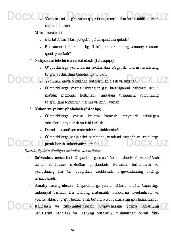 20o Yechimlarni to‘g‘ri va aniq yozishni, masala shartlarini tahlil qilishni
rag‘batlantirish.
Misol masalalar:
o 6 ta kitobdan 2 tasi yo‘qolib qolsa, qanchasi qoladi?
o Bir   somon   to‘plami   4   kg.   3   to‘plam   somonning   umumiy   massasi
qanday bo‘ladi?
4. Natijalarni tekshirish va baholash (10 daqiqa) :
o O‘quvchilarga   yechimlarini   tekshirishni   o‘rgatish.   Ularni   masalaning
to‘g‘ri yechilishini baholashga undash.
o Yechimni qayta tekshirish, xatolarni aniqlash va tuzatish.
o O‘quvchilarga   yozma   ishning   to‘g‘ri   bajarilganini   baholash   uchun
ma'lum   mezonlar   keltiriladi:   masalani   tushunish,   yechimning
to‘g‘riligini tekshirish, tizimli va izchil yozish.
5. Xulosa va yakuniy baholash (5 daqiqa) :
o O‘quvchilarga   yozma   ishlarni   bajarish   jarayonida   erishilgan
yutuqlarni qayd etish va tahlil qilish.
o Darsda o‘rganilgan materialni mustahkamlash.
o O‘quvchilarga   natijalarini   tekshirish,   xatolarni   tuzatish   va   savollarga
javob berish imkoniyatini berish.
Darsda foydalaniladigan metodlar va vositalar:
 So‘zlashuv   metodlari :   O‘quvchilarga   masalalarni   tushuntirish   va   izohlash
uchun   so‘zlashuv   metodlari   qo‘llaniladi.   Masalani   tushuntirish   va
yechishning   har   bir   bosqichini   izohlashda   o‘quvchilarning   faolligi
ta’minlanadi.
 Amaliy   mashg‘ulotlar :   O‘quvchilarga   yozma   ishlarni   amalda   bajarishga
imkoniyat   beriladi.   Bu   ularning   matematik   tafakkurini   rivojlantiradi   va
yozma ishlarni to‘g‘ri tashkil etish bo‘yicha ko‘nikmalarini mustahkamlaydi.
 Baholash   va   fikr-mulohazalar :   O‘quvchilarga   yozma   ishlarining
natijalarini   baholash   va   ularning   xatolarini   tushuntirish   orqali   fikr- 