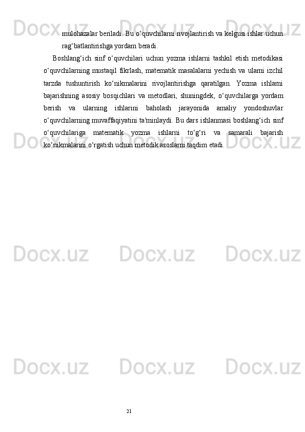 21mulohazalar beriladi. Bu o‘quvchilarni rivojlantirish va kelgusi ishlar uchun
rag‘batlantirishga yordam beradi.
Boshlang‘ich   sinf   o‘quvchilari   uchun   yozma   ishlarni   tashkil   etish   metodikasi
o‘quvchilarning   mustaqil   fikrlash,   matematik  masalalarni   yechish   va   ularni   izchil
tarzda   tushuntirish   ko‘nikmalarini   rivojlantirishga   qaratilgan.   Yozma   ishlarni
bajarishning   asosiy   bosqichlari   va   metodlari,   shuningdek,   o‘quvchilarga   yordam
berish   va   ularning   ishlarini   baholash   jarayonida   amaliy   yondoshuvlar
o‘quvchilarning muvaffaqiyatini ta'minlaydi. Bu dars ishlanmasi boshlang‘ich sinf
o‘quvchilariga   matematik   yozma   ishlarni   to‘g‘ri   va   samarali   bajarish
ko‘nikmalarini o‘rgatish uchun metodik asoslarni taqdim etadi.  