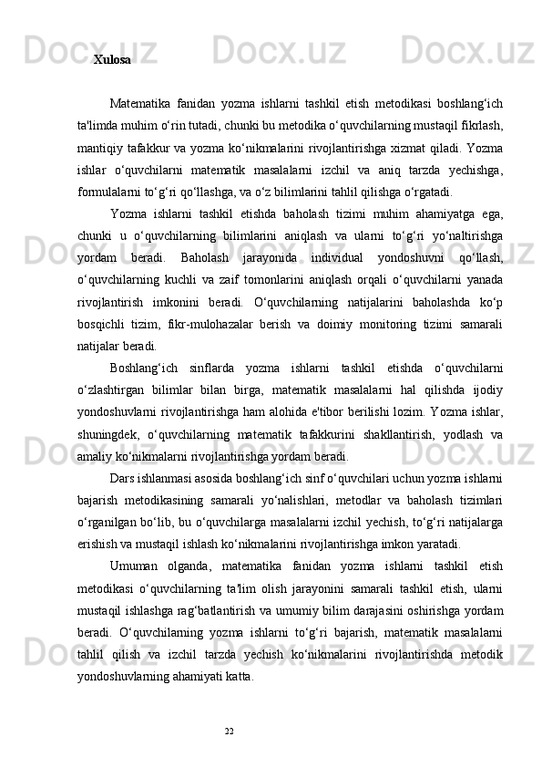 22Xulosa
Matematika   fanidan   yozma   ishlarni   tashkil   etish   metodikasi   boshlang‘ich
ta'limda muhim o‘rin tutadi, chunki bu metodika o‘quvchilarning mustaqil fikrlash,
mantiqiy tafakkur va yozma ko‘nikmalarini rivojlantirishga xizmat qiladi. Yozma
ishlar   o‘quvchilarni   matematik   masalalarni   izchil   va   aniq   tarzda   yechishga,
formulalarni to‘g‘ri qo‘llashga, va o‘z bilimlarini tahlil qilishga o‘rgatadi.
Yozma   ishlarni   tashkil   etishda   baholash   tizimi   muhim   ahamiyatga   ega,
chunki   u   o‘quvchilarning   bilimlarini   aniqlash   va   ularni   to‘g‘ri   yo‘naltirishga
yordam   beradi.   Baholash   jarayonida   individual   yondoshuvni   qo‘llash,
o‘quvchilarning   kuchli   va   zaif   tomonlarini   aniqlash   orqali   o‘quvchilarni   yanada
rivojlantirish   imkonini   beradi.   O‘quvchilarning   natijalarini   baholashda   ko‘p
bosqichli   tizim,   fikr-mulohazalar   berish   va   doimiy   monitoring   tizimi   samarali
natijalar beradi.
Boshlang‘ich   sinflarda   yozma   ishlarni   tashkil   etishda   o‘quvchilarni
o‘zlashtirgan   bilimlar   bilan   birga,   matematik   masalalarni   hal   qilishda   ijodiy
yondoshuvlarni rivojlantirishga ham alohida e'tibor berilishi  lozim. Yozma ishlar,
shuningdek,   o‘quvchilarning   matematik   tafakkurini   shakllantirish,   yodlash   va
amaliy ko‘nikmalarni rivojlantirishga yordam beradi.
Dars ishlanmasi asosida boshlang‘ich sinf o‘quvchilari uchun yozma ishlarni
bajarish   metodikasining   samarali   yo‘nalishlari,   metodlar   va   baholash   tizimlari
o‘rganilgan bo‘lib, bu o‘quvchilarga masalalarni izchil  yechish, to‘g‘ri natijalarga
erishish va mustaqil ishlash ko‘nikmalarini rivojlantirishga imkon yaratadi.
Umuman   olganda,   matematika   fanidan   yozma   ishlarni   tashkil   etish
metodikasi   o‘quvchilarning   ta'lim   olish   jarayonini   samarali   tashkil   etish,   ularni
mustaqil ishlashga rag‘batlantirish va umumiy bilim darajasini  oshirishga yordam
beradi.   O‘quvchilarning   yozma   ishlarni   to‘g‘ri   bajarish,   matematik   masalalarni
tahlil   qilish   va   izchil   tarzda   yechish   ko‘nikmalarini   rivojlantirishda   metodik
yondoshuvlarning ahamiyati katta. 