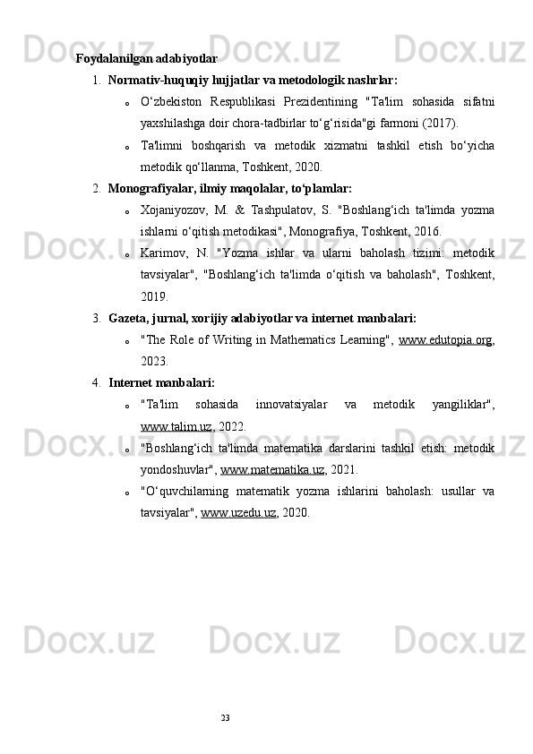 23Foydalanilgan adabiyotlar
1. Normativ-huquqiy hujjatlar va metodologik nashrlar:
o O‘zbekiston   Respublikasi   Prezidentining   "Ta'lim   sohasida   sifatni
yaxshilashga doir chora-tadbirlar to‘g‘risida"gi farmoni (2017).
o Ta'limni   boshqarish   va   metodik   xizmatni   tashkil   etish   bo‘yicha
metodik qo‘llanma, Toshkent, 2020.
2. Monografiyalar, ilmiy maqolalar, to‘plamlar:
o Xojaniyozov,   M.   &   Tashpulatov,   S.   "Boshlang‘ich   ta'limda   yozma
ishlarni o‘qitish metodikasi", Monografiya, Toshkent, 2016.
o Karimov,   N.   "Yozma   ishlar   va   ularni   baholash   tizimi:   metodik
tavsiyalar",   "Boshlang‘ich   ta'limda   o‘qitish   va   baholash",   Toshkent,
2019.
3. Gazeta, jurnal, xorijiy adabiyotlar va internet manbalari:
o "The   Role   of   Writing   in   Mathematics   Learning",   www.edutopia.org ,
2023.
4. Internet manbalari:
o "Ta'lim   sohasida   innovatsiyalar   va   metodik   yangiliklar",
www.talim.uz , 2022.
o "Boshlang‘ich   ta'limda   matematika   darslarini   tashkil   etish:   metodik
yondoshuvlar",  www.matematika.uz , 2021.
o "O‘quvchilarning   matematik   yozma   ishlarini   baholash:   usullar   va
tavsiyalar",  www.uzedu.uz , 2020. 