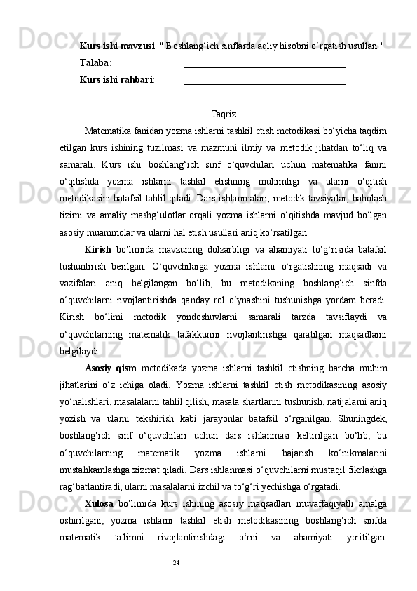 24Kurs ishi mavzusi : " Boshlang‘ich sinflarda aqliy hisobni o‘rgatish usullari "
Talaba :     _________________________________
Kurs ishi rahbari :  _________________________________
Taqriz
Matematika fanidan yozma ishlarni tashkil etish metodikasi bo‘yicha taqdim
etilgan   kurs   ishining   tuzilmasi   va   mazmuni   ilmiy   va   metodik   jihatdan   to‘liq   va
samarali.   Kurs   ishi   boshlang‘ich   sinf   o‘quvchilari   uchun   matematika   fanini
o‘qitishda   yozma   ishlarni   tashkil   etishning   muhimligi   va   ularni   o‘qitish
metodikasini batafsil tahlil qiladi. Dars ishlanmalari, metodik tavsiyalar, baholash
tizimi   va   amaliy   mashg‘ulotlar   orqali   yozma   ishlarni   o‘qitishda   mavjud   bo‘lgan
asosiy muammolar va ularni hal etish usullari aniq ko‘rsatilgan.
Kirish   bo‘limida   mavzuning   dolzarbligi   va   ahamiyati   to‘g‘risida   batafsil
tushuntirish   berilgan.   O‘quvchilarga   yozma   ishlarni   o‘rgatishning   maqsadi   va
vazifalari   aniq   belgilangan   bo‘lib,   bu   metodikaning   boshlang‘ich   sinfda
o‘quvchilarni   rivojlantirishda   qanday   rol   o‘ynashini   tushunishga   yordam   beradi.
Kirish   bo‘limi   metodik   yondoshuvlarni   samarali   tarzda   tavsiflaydi   va
o‘quvchilarning   matematik   tafakkurini   rivojlantirishga   qaratilgan   maqsadlarni
belgilaydi.
Asosiy   qism   metodikada   yozma   ishlarni   tashkil   etishning   barcha   muhim
jihatlarini   o‘z   ichiga   oladi.   Yozma   ishlarni   tashkil   etish   metodikasining   asosiy
yo‘nalishlari, masalalarni tahlil qilish, masala shartlarini tushunish, natijalarni aniq
yozish   va   ularni   tekshirish   kabi   jarayonlar   batafsil   o‘rganilgan.   Shuningdek,
boshlang‘ich   sinf   o‘quvchilari   uchun   dars   ishlanmasi   keltirilgan   bo‘lib,   bu
o‘quvchilarning   matematik   yozma   ishlarni   bajarish   ko‘nikmalarini
mustahkamlashga xizmat qiladi. Dars ishlanmasi o‘quvchilarni mustaqil fikrlashga
rag‘batlantiradi, ularni masalalarni izchil va to‘g‘ri yechishga o‘rgatadi.
Xulosa   bo‘limida   kurs   ishining   asosiy   maqsadlari   muvaffaqiyatli   amalga
oshirilgani,   yozma   ishlarni   tashkil   etish   metodikasining   boshlang‘ich   sinfda
matematik   ta'limni   rivojlantirishdagi   o‘rni   va   ahamiyati   yoritilgan. 