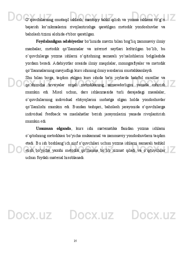 25O‘quvchilarning   mustaqil   ishlash,   mantiqiy   tahlil   qilish   va   yozma   ishlarni   to‘g‘ri
bajarish   ko‘nikmalarini   rivojlantirishga   qaratilgan   metodik   yondoshuvlar   va
baholash tizimi alohida e'tibor qaratilgan.
Foydalanilgan adabiyotlar  bo‘limida mavzu bilan bog‘liq zamonaviy ilmiy
manbalar,   metodik   qo‘llanmalar   va   internet   saytlari   keltirilgan   bo‘lib,   bu
o‘quvchilarga   yozma   ishlarni   o‘qitishning   samarali   yo‘nalishlarini   belgilashda
yordam   beradi.   Adabiyotlar   orasida   ilmiy   maqolalar,   monografiyalar   va   metodik
qo‘llanmalarning mavjudligi kurs ishining ilmiy asoslarini mustahkamlaydi.
Shu   bilan   birga,   taqdim   etilgan   kurs   ishida   ba'zi   joylarda   batafsil   misollar   va
qo‘shimcha   tavsiyalar   orqali   metodikaning   samaradorligini   yanada   oshirish
mumkin   edi.   Misol   uchun,   dars   ishlanmasida   turli   darajadagi   masalalar,
o‘quvchilarning   individual   ehtiyojlarini   inobatga   olgan   holda   yondoshuvlar
qo‘llanilishi   mumkin   edi.   Bundan   tashqari,   baholash   jarayonida   o‘quvchilarga
individual   feedback   va   maslahatlar   berish   jarayonlarini   yanada   rivojlantirish
mumkin edi.
Umuman   olganda ,   kurs   ishi   matematika   fanidan   yozma   ishlarni
o‘qitishning metodikasi bo‘yicha mukammal va zamonaviy yondoshuvlarni taqdim
etadi. Bu ish boshlang‘ich sinf o‘quvchilari uchun yozma ishlarni samarali tashkil
etish   bo‘yicha   yaxshi   metodik   qo‘llanma   bo‘lib   xizmat   qiladi   va   o‘qituvchilar
uchun foydali material hisoblanadi. 