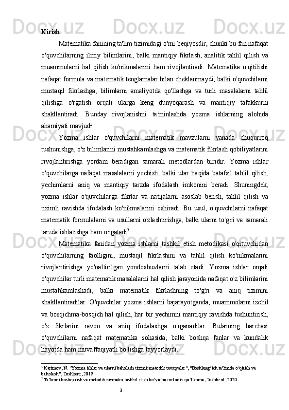3Kirish
Matematika fanining ta'lim tizimidagi o'rni beqiyosdir, chunki bu fan nafaqat
o'quvchilarning   ilmiy   bilimlarini,   balki   mantiqiy   fikrlash,   analitik   tahlil   qilish   va
muammolarni   hal   qilish   ko'nikmalarini   ham   rivojlantiradi.   Matematika   o'qitilishi
nafaqat formula va matematik tenglamalar bilan cheklanmaydi, balki o'quvchilarni
mustaqil   fikrlashga,   bilimlarni   amaliyotda   qo'llashga   va   turli   masalalarni   tahlil
qilishga   o'rgatish   orqali   ularga   keng   dunyoqarash   va   mantiqiy   tafakkurni
shakllantiradi.   Bunday   rivojlanishni   ta'minlashda   yozma   ishlarning   alohida
ahamiyati mavjud 1
.
Yozma   ishlar   o'quvchilarni   matematik   mavzularni   yanada   chuqurroq
tushunishga, o'z bilimlarini mustahkamlashga va matematik fikrlash qobiliyatlarini
rivojlantirishga   yordam   beradigan   samarali   metodlardan   biridir.   Yozma   ishlar
o'quvchilarga   nafaqat   masalalarni   yechish,   balki   ular   haqida   batafsil   tahlil   qilish,
yechimlarni   aniq   va   mantiqiy   tarzda   ifodalash   imkonini   beradi.   Shuningdek,
yozma   ishlar   o'quvchilarga   fikrlar   va   natijalarni   asoslab   berish,   tahlil   qilish   va
tizimli   ravishda   ifodalash   ko'nikmalarini   oshiradi.   Bu   usul,   o'quvchilarni   nafaqat
matematik formulalarni va usullarni o'zlashtirishga, balki ularni to'g'ri va samarali
tarzda ishlatishga ham o'rgatadi 2
.
Matematika   fanidan   yozma   ishlarni   tashkil   etish   metodikasi   o'qituvchidan
o'quvchilarning   faolligini,   mustaqil   fikrlashini   va   tahlil   qilish   ko'nikmalarini
rivojlantirishga   yo'naltirilgan   yondoshuvlarni   talab   etadi.   Yozma   ishlar   orqali
o'quvchilar turli matematik masalalarni hal qilish jarayonida nafaqat o'z bilimlarini
mustahkamlashadi,   balki   matematik   fikrlashning   to'g'ri   va   aniq   tizimini
shakllantiradilar. O'quvchilar   yozma ishlarni   bajarayotganda,  muammolarni   izchil
va bosqichma-bosqich hal qilish, har bir yechimni mantiqiy ravishda tushuntirish,
o'z   fikrlarini   ravon   va   aniq   ifodalashga   o'rganadilar.   Bularning   barchasi
o'quvchilarni   nafaqat   matematika   sohasida,   balki   boshqa   fanlar   va   kundalik
hayotda ham muvaffaqiyatli bo'lishga tayyorlaydi.
1
  Karimov, N. "Yozma ishlar va ularni baholash tizimi: metodik tavsiyalar", "Boshlang‘ich ta'limda o‘qitish va 
baholash", Toshkent, 2019.
2
  Ta'limni boshqarish va metodik xizmatni tashkil etish bo‘yicha metodik qo‘llanma, Toshkent, 2020 